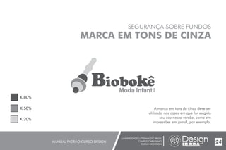 SEGURANÇA SOBRE FUNDOS
UNIVERSIDADE LUTERANA DO BRASIL
CAMPUS CARAZINHO
CURSO DE DESIGN
MANUAL PADRÃO CURSO DESIGN 24
MARCA EM TONS DE CINZA
A marca em tons de cinza deve ser
utilizada nos casos em que for exigido
seu uso nessa versão, como em
impressões em jornal, por exemplo.
K 80%
K 50%
K 20%
BiobokêModa Infantil
 