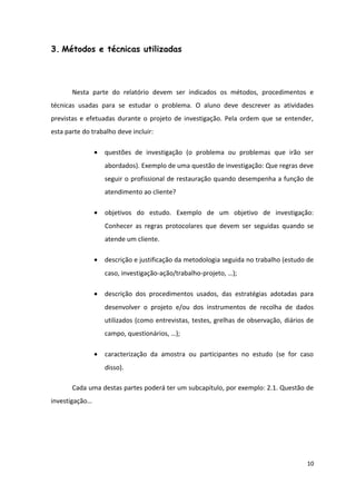 3. Métodos e técnicas utilizadas
Nesta parte do relatório devem ser indicados os métodos, procedimentos e
técnicas usadas para se estudar o problema. O aluno deve descrever as atividades
previstas e efetuadas durante o projeto de investigação. Pela ordem que se entender,
esta parte do trabalho deve incluir:
• questões de investigação (o problema ou problemas que irão ser
abordados). Exemplo de uma questão de investigação: Que regras deve
seguir o profissional de restauração quando desempenha a função de
atendimento ao cliente?
• objetivos do estudo. Exemplo de um objetivo de investigação:
Conhecer as regras protocolares que devem ser seguidas quando se
atende um cliente.
• descrição e justificação da metodologia seguida no trabalho (estudo de
caso, investigação-ação/trabalho-projeto, …);
• descrição dos procedimentos usados, das estratégias adotadas para
desenvolver o projeto e/ou dos instrumentos de recolha de dados
utilizados (como entrevistas, testes, grelhas de observação, diários de
campo, questionários, …);
• caracterização da amostra ou participantes no estudo (se for caso
disso).
Cada uma destas partes poderá ter um subcapítulo, por exemplo: 2.1. Questão de
investigação…
10
 