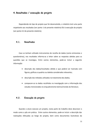4. Resultados / execução do projeto
Dependendo do tipo de projeto que foi desenvolvido, o relatório terá uma parte
respeitante aos resultados (ver ponto 1 do presente relatório) OU à execução do projeto
(ver ponto 4.2 do presente relatório).
4.1. Resultados
Caso se tenham utilizado instrumentos de recolha de dados (como entrevistas e
questionários), nos resultados informa-se o leitor sobre as respostas obtidas para as
questões que se investigou. Entre outros elementos, pode-se incluir a seguinte
informação:
• descrição dos dados/resultados obtido e que poderá ser ilustrada com
figuras, gráficos e quadros ou tabelas considerados relevantes;
• descrição dos métodos utilizados no tratamento dos dados;
• comparam-se os dados recolhidos na investigação com a informação dos
estudos mencionados no enquadramento teórico/revisão da literatura.
4.2. Execução do projeto
Quando o aluno executa um projeto, nesta parte do trabalho deve descrever o
modo como o pôs em prática. Entre outros elementos, pode-se incluir a descrição das
realizações efetuadas ao longo do projeto, bem como documentos ilustrativos da
11
 