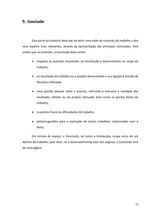 5. Conclusão
Esta parte do relatório deve dar ao leitor uma visão do conjunto do trabalho e dos
seus aspetos mais relevantes, através da apresentação das principais conclusões. Pela
ordem que se entender, a Conclusão deve conter:
• resposta às questões levantadas na Introdução e desenvolvidas no corpo do
trabalho;
• os resultados do trabalho ou o projeto desenvolvido e sua ligação à revisão de
literatura efetuada;
• uma opinião pessoal sobre o assunto, referindo o interesse e novidade dos
resultados obtidos ou do projeto efetuado, bem como os pontos fortes do
trabalho;
• os pontos fracos ou dificuldades do trabalho;
• pistas/sugestões para a realização de outros trabalhos, relacionados com o
tema.
Em termos de espaço, a Conclusão, tal como a Introdução, ocupa cerca de um
décimo do trabalho, quer dizer, se o desenvolvimento tiver dez páginas, a Conclusão será
de uma página.
13
 
