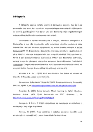 Bibliografia
A Bibliografia aparece na folha seguinte à Conclusão e contém a lista de obras
consultadas pelo aluno. Está organizada e apresentada por ordem alfabética (do apelido
do autor) e, quando aparece mais do que uma obra do mesmo autor, surge também por
data de publicação (do mais recente para o mais antigo).
São dezenas as normas utilizadas para as citações, referências bibliográficas e
bibliografias, e que são reconhecidas pela comunidade científica portuguesa e/ou
internacional. No caso do nosso Agrupamento, os alunos deverão privilegiar a Norma
Portuguesa (NP 405-1 respeitante a documentos impressos, como livros e publicações em
série; NP405-2, referente ao material não livro, como CD, CD-ROM, DVD, entre outros;
NP405-3, para os documentos não publicados; e NP405-4 para documentos eletrónicos,
como é o caso das páginas da Internet) ou as normas da APA (American Psychological
Association). É importante ter em conta que nunca se devem misturar duas normas no
mesmo trabalho. Exemplo de uma bibliografia utilizando a norma APA:
Abrantes, J. C. (Ed.). (2006). Ecrãs em mudança: Dos jovens na Internet ao
Provedor da Televisão. Lisboa: Livros Horizonte.
Agrupamento de Escolas do Vale de Ovil (2009). Regulamento Interno. Recuperado
em 2010, agosto 29, de http://www.agrupamento-vale-ovil.edu.pt/eduardo/ri.pdf
Alexander, B. (2004). Going Nomadic: Mobile Learning in Higher Education.
Educause Review, 39(5), 29-35. Recuperado em 2010, dezembro 1, de
http://net.educause.edu/ir/library/pdf/ERM0451.pdf
Almeida, L., & Freire, T. (2008). Metodologia da investigação em Psicologia e
Educação (5ª ed.). Braga: Psiquilíbrios.
Azevedo, M. (2009). Teses, relatórios e trabalhos escolares: Sugestões para
estruturação da escrita (7ª ed.). Lisboa: Universidade Católica Editora.
14
 