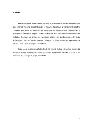 Anexos
O trabalho pode conter anexos (quando os instrumentos não foram construídos
pelo autor do trabalho) ou apêndices (se os instrumentos são um prolongamento da obra,
realizados pelo autor do trabalho). São elementos que completam ou fundamentam o
que aparece referido ao longo do texto e contribuem para uma melhor compreensão do
trabalho. Exemplos de anexos ou apêndices podem ser questionários, entrevistas,
autorizações, gráficos, mapas, quadros e imagens, os quais devem ser organizados de
acordo com a ordem que aparecem no texto.
Cada anexo surge em sua folha, tendo no início o título e o respetivo número do
anexo. Os anexos aparecem no índice, continuam a paginação do texto principal e são
referenciados ao longo do corpo do trabalho
15
 