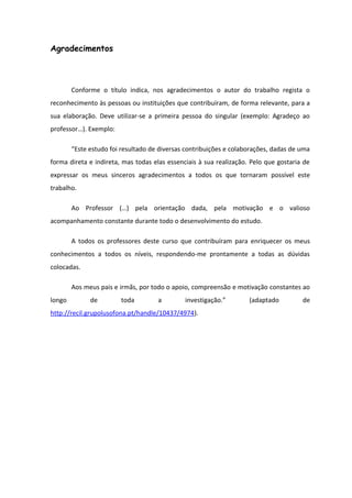 Agradecimentos
Conforme o título indica, nos agradecimentos o autor do trabalho regista o
reconhecimento às pessoas ou instituições que contribuíram, de forma relevante, para a
sua elaboração. Deve utilizar-se a primeira pessoa do singular (exemplo: Agradeço ao
professor…). Exemplo:
“Este estudo foi resultado de diversas contribuições e colaborações, dadas de uma
forma direta e indireta, mas todas elas essenciais à sua realização. Pelo que gostaria de
expressar os meus sinceros agradecimentos a todos os que tornaram possível este
trabalho.
Ao Professor (…) pela orientação dada, pela motivação e o valioso
acompanhamento constante durante todo o desenvolvimento do estudo.
A todos os professores deste curso que contribuíram para enriquecer os meus
conhecimentos a todos os níveis, respondendo-me prontamente a todas as dúvidas
colocadas.
Aos meus pais e irmãs, por todo o apoio, compreensão e motivação constantes ao
longo de toda a investigação.” (adaptado de
http://recil.grupolusofona.pt/handle/10437/4974).
 