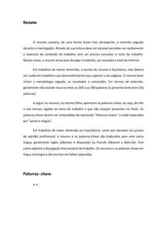 Resumo
O resumo sumaria, de uma forma breve mas abrangente, o caminho seguido
durante a investigação. Através da sua leitura deve ser possível perceber-se rapidamente
o essencial do conteúdo do trabalho, sem ser preciso consultar o resto do trabalho.
Muitas vezes, o resumo serve para divulgar o trabalho, por exemplo a nível da Internet.
Em trabalhos de menor dimensão, a escrita do resumo é facultativa, mas deverá
ser usado em trabalhos cujo desenvolvimento seja superior a seis páginas. O resumo deve
incluir a metodologia seguida, os resultados e conclusões. Em termos de extensão,
geralmente não excede situa-se entre as 200 e as 500 palavras (o presente texto tem 210
palavras).
A seguir ao resumo, na mesma folha, aparecem as palavras-chave, ou seja, de três
a seis termos, ligados ao tema do trabalho e que não estejam presentes no título. As
palavras-chave devem ser antecedidas da expressão “Palavras-chave:” e estão separadas
por “ponto e vírgula”.
Em trabalhos de maior dimensão ou importância, como por exemplo nas provas
de aptidão profissional, o resumo e as palavras-chave são traduzidos para uma outra
língua, geralmente inglês (Abstract e Keywords) ou francês (Résumé e Mot-clé). Tem
como objetivo a divulgação internacional do trabalho. Os resumos e as palavras-chave em
língua estrangeira são escritos em folhas separadas.
Palavras-chave
x; x;
 