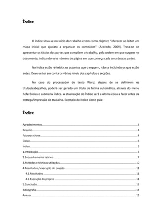 Índice
O índice situa-se no início do trabalho e tem como objetivo “oferecer ao leitor um
mapa inicial que ajudará a organizar os conteúdos” (Azevedo, 2009). Trata-se de
apresentar os títulos das partes que compõem o trabalho, pela ordem em que surgem no
documento, indicando-se o número de página em que começa cada uma dessas partes.
No índice estão referidos os assuntos que o seguem, não se incluindo os que estão
antes. Deve-se ter em conta os vários níveis dos capítulos e secções.
No caso do processador de texto Word, depois de se definirem os
títulos/cabeçalhos, poderá ser gerado um título de forma automática, através do menu
Referências e submenu Índice. A atualização do Índice será a última coisa a fazer antes da
entrega/impressão do trabalho. Exemplo do índice deste guia:
Índice
Agradecimentos................................................................................................................................3
Resumo..............................................................................................................................................4
Palavras-chave...................................................................................................................................4
Índice.................................................................................................................................................5
Índice.................................................................................................................................................5
1.Introdução......................................................................................................................................6
2.Enquadramento teórico.................................................................................................................7
3.Métodos e técnicas utilizadas......................................................................................................10
4.Resultados / execução do projeto................................................................................................11
4.1.Resultados ............................................................................................................................11
4.2.Execução do projeto .............................................................................................................11
5.Conclusão.....................................................................................................................................13
Bibliografia......................................................................................................................................14
Anexos.............................................................................................................................................15
 