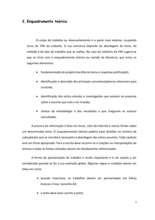 2. Enquadramento teórico
O corpo do trabalho ou desenvolvimento é a parte mais extensa, ocupando
cerca de 70% do trabalho. A sua estrutura depende da abordagem do tema, do
método e do tipo de trabalho que se realiza. No caso do relatório da PAP sugere-se
que se inicie com o enquadramento teórico ou revisão da literatura, que inclui os
seguintes elementos:
• fundamentação do projeto (escolha do tema e respetiva justificação);
• identificação e descrição dos principais conceitos/palavras relevantes para
o estudo;
• identificação dos vários estudos e investigações que existem no presente
sobre o assunto que está a ser tratado;
• síntese da metodologia e dos resultados a que chegaram os autores
consultados.
A procura da informação é feita em livros, sites da Internet e outras fontes sobre
um determinado tema. O enquadramento teórico poderá estar dividido no número de
subcapítulos que se considere necessário à abordagem dos vários assuntos. Cada capítulo
terá um título apropriado. Para a escrita deve recorrer-se a citações ou interpretações de
leituras e todas as fontes utilizadas devem ser devidamente referenciadas.
A forma de apresentação do trabalho é muito importante e é um aspeto a ser
considerado quando se faz a sua avaliação global. Algumas regras e cuidados devem ser
tidos em conta:
• quando impressos, os trabalhos devem ser apresentados em folhas
brancas e lisas, tamanho A4;
• o texto deve estar escrito a preto;
7
 
