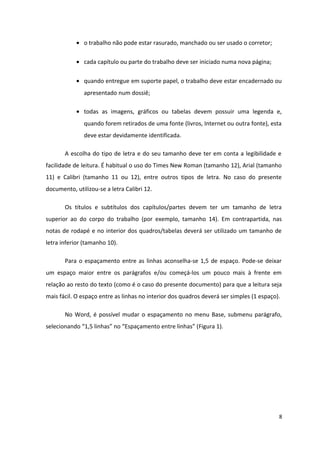 • o trabalho não pode estar rasurado, manchado ou ser usado o corretor;
• cada capítulo ou parte do trabalho deve ser iniciado numa nova página;
• quando entregue em suporte papel, o trabalho deve estar encadernado ou
apresentado num dossiê;
• todas as imagens, gráficos ou tabelas devem possuir uma legenda e,
quando forem retirados de uma fonte (livros, Internet ou outra fonte), esta
deve estar devidamente identificada.
A escolha do tipo de letra e do seu tamanho deve ter em conta a legibilidade e
facilidade de leitura. É habitual o uso do Times New Roman (tamanho 12), Arial (tamanho
11) e Calibri (tamanho 11 ou 12), entre outros tipos de letra. No caso do presente
documento, utilizou-se a letra Calibri 12.
Os títulos e subtítulos dos capítulos/partes devem ter um tamanho de letra
superior ao do corpo do trabalho (por exemplo, tamanho 14). Em contrapartida, nas
notas de rodapé e no interior dos quadros/tabelas deverá ser utilizado um tamanho de
letra inferior (tamanho 10).
Para o espaçamento entre as linhas aconselha-se 1,5 de espaço. Pode-se deixar
um espaço maior entre os parágrafos e/ou começá-los um pouco mais à frente em
relação ao resto do texto (como é o caso do presente documento) para que a leitura seja
mais fácil. O espaço entre as linhas no interior dos quadros deverá ser simples (1 espaço).
No Word, é possível mudar o espaçamento no menu Base, submenu parágrafo,
selecionando “1,5 linhas” no “Espaçamento entre linhas” (Figura 1).
8
 