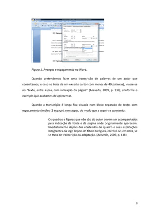Figura 1. Avanços e espaçamento no Word.
Quando pretendemos fazer uma transcrição de palavras de um autor que
consultamos, e caso se trate de um excerto curto (com menos de 40 palavras), insere-se
no “texto, entre aspas, com indicação da página” (Azevedo, 2009, p. 136), conforme o
exemplo que acabamos de apresentar.
Quando a transcrição é longa fica situada num bloco separado do texto, com
espaçamento simples (1 espaço), sem aspas, do modo que a seguir se apresenta:
Os quadros e figuras que não são do autor devem ser acompanhados
pela indicação da fonte e da página onde originalmente aparecem.
Imediatamente depois dos conteúdos do quadro e suas explicações
integrantes ou logo depois do título da figura, escreve-se, em nota, se
se trata de transcrição ou adaptação. (Azevedo, 2009, p. 138)
9
 