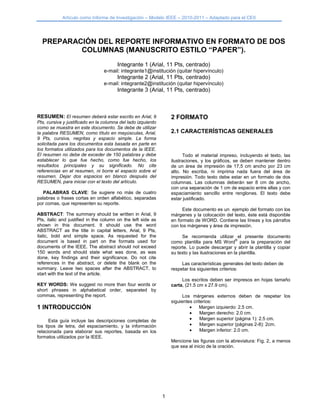 Artículo como Informe de Investigación – Modelo IEEE – 2010-2011 – Adaptado para el CEII
1
PREPARACIÓN DEL REPORTE INFORMATIVO EN FORMATO DE DOS
COLUMNAS (MANUSCRITO ESTILO “PAPER”).
Integrante 1 (Arial, 11 Pts, centrado)
e-mail: integrante1@institución (quitar hipervínculo)
Integrante 2 (Arial, 11 Pts, centrado)
e-mail: integrante2@institución (quitar hipervínculo)
Integrante 3 (Arial, 11 Pts, centrado)
RESUMEN: El resumen deberá estar escrito en Arial, 9
Pts, cursiva y justificado en la columna del lado izquierdo
como se muestra en este documento. Se debe de utilizar
la palabra RESUMEN, como título en mayúsculas, Arial,
9 Pts, cursiva, negritas y espacio simple. La forma
solicitada para los documentos esta basada en parte en
los formatos utilizados para los documentos de la IEEE.
El resumen no debe de exceder de 150 palabras y debe
establecer lo que fue hecho, como fue hecho, los
resultados principales y su significado. No cite
referencias en el resumen, ni borre el espacio sobre el
resumen. Dejar dos espacios en blanco después del
RESUMEN, para iniciar con el texto del artículo.
PALABRAS CLAVE: Se sugiere no más de cuatro
palabras o frases cortas en orden alfabético, separadas
por comas, que representen su reporte.
ABSTRACT: The summary should be written in Arial, 9
Pts, italic and justified in the column on the left side as
shown in this document. It should use the word
ABSTRACT as the title in capital letters, Arial, 9 Pts,
italic, bold and simple space. As requested for the
document is based in part on the formats used for
documents of the IEEE. The abstract should not exceed
150 words and should state what was done, as was
done, key findings and their significance. Do not cite
references in the abstract, or delete the blank on the
summary. Leave two spaces after the ABSTRACT, to
start with the text of the article.
KEY WORDS: We suggest no more than four words or
short phrases in alphabetical order, separated by
commas, representing the report.
1 INTRODUCCIÓN
Esta guía incluye las descripciones completas de
los tipos de letra, del espaciamiento, y la información
relacionada para elaborar sus reportes, basada en los
formatos utilizados por la IEEE.
2 FORMATO
2.1 CARACTERÍSTICAS GENERALES
Todo el material impreso, incluyendo el texto, las
ilustraciones, y los gráficos, se deben mantener dentro
de un área de impresión de 17,5 cm ancho por 23 cm
alto. No escriba, ni imprima nada fuera del área de
impresión. Todo texto debe estar en un formato de dos
columnas. Las columnas deberán ser 8 cm de ancho,
con una separación de 1 cm de espacio entre ellas y con
espaciamiento sencillo entre renglones. El texto debe
estar justificado.
Este documento es un ejemplo del formato con los
márgenes y la colocación del texto, éste está disponible
en formato de WORD. Contiene las líneas y los párrafos
con los márgenes y área de impresión.
Se recomienda utilizar el presente documento
como plantilla para MS Word
®
para la preparación del
reporte. Lo puede descargar y abrir la plantilla y copiar
su texto y las ilustraciones en la plantilla.
Las características generales del texto deben de
respetar los siguientes criterios:
Los escritos deben ser impresos en hojas tamaño
carta, (21.5 cm x 27.9 cm).
Los márgenes externos deben de respetar los
siguientes criterios:
Margen izquierdo: 2.5 cm.
Margen derecho: 2.0 cm.
Margen superior (página 1): 2.5 cm.
Margen superior (páginas 2-8): 2cm.
Margen inferior: 2.0 cm.
Mencione las figuras con la abreviatura: Fig. 2, a menos
que sea al inicio de la oración.
 