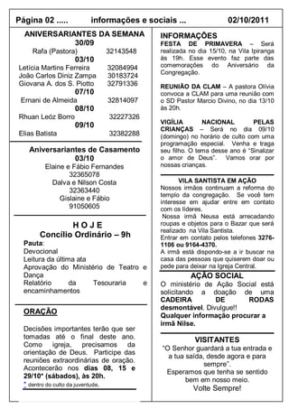 Página 02 .....         informações e sociais ...                02/10/2011
  ANIVERSARIANTES DA SEMANA               INFORMAÇÕES
             30/09                        FESTA DE PRIMAVERA – Será
    Rafa (Pastora)           32143548     realizada no dia 15/10, na Vila Ipiranga
                   03/10                  às 19h. Esse evento faz parte das
Letícia Martins Ferreira     32084994     comemorações do Aniversário da
                                          Congregação.
João Carlos Diniz Zampa      30183724
Giovana A. dos S. Piotto     32791336     REUNIÃO DA CLAM – A pastora Olívia
                   07/10                  convoca a CLAM para uma reunião com
 Ernani de Almeida           32814097     o SD Pastor Marcio Divino, no dia 13/10
                   08/10                  às 20h.
Rhuan Leóz Borro              32227326
                                          VIGÍLIA        NACIONAL         PELAS
                   09/10
                                          CRIANÇAS – Será no dia 09/10
Elias Batista                 32382288    (domingo) no horário de culto com uma
                                          programação especial. Venha e traga
   Aniversariantes de Casamento           seu filho. O tema desse ano é “Sinalizar
               03/10                      o amor de Deus”. Vamos orar por
         Elaine e Fábio Fernandes         nossas crianças.
                 32365078
           Dalva e Nilson Costa                  VILA SANTISTA EM AÇÃO
                 32363440                 Nossos irmãos continuam a reforma do
                                          templo da congregação. Se você tem
              Gislaine e Fábio
                                          interesse em ajudar entre em contato
                 91050605                 com os líderes.
                                           Nossa irmã Neusa está arrecadando
               HOJE                       roupas e objetos para o Bazar que será
                                          realizado na Vila Santista.
       Concílio Ordinário – 9h            Entrar em contato pelos telefones 3276-
  Pauta:                                  1106 ou 9164-4370.
  Devocional                              A irmã está dispondo-se a ir buscar na
  Leitura da última ata                   casa das pessoas que quiserem doar ou
  Aprovação do Ministério de Teatro e     pede para deixar na Igreja Central.
  Dança                                             AÇÃO SOCIAL
  Relatório       da    Tesouraria  e     O ministério de Ação Social está
  encaminhamentos                         solicitando a doação de uma
                                          CADEIRA         DE       RODAS
                                          desmontável. Divulgue!!
  ORAÇÃO
                                          Qualquer informação procurar a
                                          irmã Nilse.
  Decisões importantes terão que ser
  tomadas até o final deste ano.                      VISITANTES
  Como igreja,            precisamos da
                                          “O Senhor guardará a tua entrada e
  orientação de Deus. Participe das
                                            a tua saída, desde agora e para
  reuniões extraordinárias de oração.
                                                        sempre”.
  Acontecerão nos dias 08, 15 e
                                           Esperamos que tenha se sentido
  29/10* (sábados), às 20h.
                                                  bem em nosso meio.
  * dentro do culto da juventude.
                                                     Volte Sempre!
 