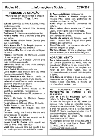 Página 03 .                ... Informações e Sociais ..                  02/10/2011
     PEDIDOS DE ORAÇÃO                        D. Aparecida Soares está enferma.
 “Muito pode em seus efeitos a oração         Marcia, Tatiana e Huxley, amigos da
       de um justo.” Tiago 5:16b              Priscila Pitta, estão com problemas de
                                              saúde e precisam de orações.
Juliana conhecida da Irma Katarina, sofreu    Almir amigo do Hermes problemas de
acidente de moto.                             coluna.
Denise (Mãe da Juliana/ Vila Santista):       Maria Helena Gava, esteve na UTI duas
Problemas de saúde.                           vezes, oremos pela sua recuperação.
Guilherme Problemas de saúde (anemia)         Claudia Roms solicita orações ira fazer
Helena Morad Irmã Catharina pede pela         três pontes de Safena.
sua saúde.                                    Família da Juliana ela faleceu com 13
Irineu Rubira (Irmão Rone) Oremos pela        anos.    Nossa irmã Raquel Pitta pede
sua recuperação.                              orações por sua família.
Maria Aparecida S. de Aragão (esposa de       Cida Pitta está com problemas de saúde,
Antônio Gonçalves) está enferma.              pede as orações da igreja.
Neli Arlete Silv Fez cirurgia de cartilagem   Marilene Soares trincou a clavícula, está
de ossos.                                     em tratamento, pede as orações da igreja.
Ricardo (conhecido de Hermano Júnior):
câncer na garganta.                           AGRADECIMENTO
Viviana Goto (Vl Santista) Oração pela        Dona Loide agradece as orações em favor
mãe, problemas de saúde.                      de Daniela (sobrinha da Késia, nora da
Jefferson: irmão da Silvia (Vila Ipiranga)    dona Loide): Distúrbio no seu crescimento.
Transplante de Rim.                           Caetano Pitta agradece as orações em
Maria Facioli Moretti está enferma.           favor do seu amigo Cesar, está se
Lúcia Russo pede oração pelo seu irmão        recuperando e não precisará mais amputar
Reneu e sua cunhada Abélia.                   a perna.
Silas Mendonça de Souza           irmão de    Irmã Gerlena agradece a Deus, pois, após
Eunice de Souza Avallone, muito doente.       internação de urgência de sua mãe D.
Helena irmã do Elias necessita de orações,    Helena nessa terça-feira, a mesma já
está com problemas de saúde                   recebeu alta e está em casa.
Márcia Cristina está enferma.
Silvio, irmão da Sandra, esposa do Pr.        40º      CONGRESSO          DAS       SOC.
Carlinhos–Campinas. Pede orações
                                              METODISTAS DE HOMENS E DE
Pastor Paulo de Ubatuba/SP, problemas na
                                              MULHERES
próstata.
                                              Dias 04 a 06 de Novembro 2011, na
Maria      Cunhada da Marilene Soares,        cidade de Caldas Novas – GO
enfermidade na garganta.                      O valor da inscrição é de R$330,00 por
Rosa Leocácia esta com câncer de mama.        pessoa, inclui todas as refeições (jantar,
Ercilia fratura no osso da bacia.             almoço e café da manhã). Crianças de até
Paulo Mendonça de Souza: está com             5 anos não pagam, e de 6 a 10 anos pagam
câncer.
                                              R$140,00 (desde que fiquem juntas com 2
Geraldo amigo da Sandra Martins está
                                              adultos no mesmo apartamento).
como Coágulo no Cérebro
                                              Depósito: Banco do Brasil –AG 4038-X
Sra. Carmelita R. Ferreira esposa do Sr.      Conta corrente 24.714-6 –
Rubens encontra-se enferma.                   As inscrições deverão ser efetuadas junto a
Nossa irmã D. Eunice pede oração em           FSMM com a irmã Irvana Fone: (19)
favor da irmã - fone 3237-4600                32791533, até o dia 20/10
Liset pede orações pela sua saúde e por       ivanagywane@yahoo.com.br
seu irmão que está com mal de Parkinson.
 