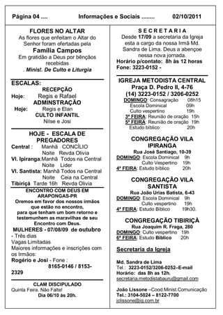 Página 04 ....              Informações e Sociais ........       02/10/2011

         FLORES NO ALTAR                           SECRETARIA
   As flores que enfeitam o Altar do        Desde 17/09 a secretaria da Igreja
    Senhor foram ofertadas pela              esta a cargo da nossa Irmã Md.
            Família Campos                  Sandra de Lima. Deus a abençoe
   Em gratidão a Deus por bênçãos                  nessa nova jornada.
              recebidas                   Horário p/contato: 8h às 12 horas
    . Minist. De Culto e Liturgia         Fone: 3223-0152 -

ESCALAS:                                   IGREJA METODISTA CENTRAL
              RECEPÇÃO                         Praça D. Pedro II, 4-76
Hoje:        Regis e Rafael                  (14) 3223-0152 / 3206-0252
                                             DOMINGO: Consagração       08h15
            ADMINSTRAÇÃO                       Escola Dominical        09h
 Hoje:        Regis e Elan                     Culto vespertino        19h
            CULTO INFANTIL                   3ª FEIRA: Reunião de oração 15h
              Nilse e Josi                   5ª FEIRA: Reunião de oração 19h
                                               Estudo bíblico          20h
         HOJE - ESCALA DE
           PREGADORES                           CONGREGAÇÃO VILA
Central :    Manhã CONCÍLIO                         IPIRANGA
             Noite Revda Olivia                  Rua José Santiago, 10-39
Vl. Ipiranga:Manhã Todos na Central       DOMINGO: Escola Dominical 9h
                                                     Culto Vespertino 19h
             Noite Lider
                                          4ª FEIRA: Estudo bíblico    20h
Vl. Santista: Manhã Todos na Central
             Noite Ceia na Central              CONGREGAÇÃO VILA
Tibiriçá Tarde 16h Revda Olivia
                                                    SANTISTA
     ENCONTRO COM DEUS EM                       Rua João Urias Batista, 6-43
          ARAPONGAS-PR                    DOMINGO: Escola Dominical 9h
 Oremos em favor dos nossos irmãos                   Culto vespertino  19h
        que estão no encontro,            4ª FEIRA: Estudo Bíblico    19h30.
  para que tenham um bom retorno e
 testemunhem as maravilhas de seu
         Encontro com Deus.
                                              CONGREGAÇÃO TIBIRIÇÀ
                                                 Rua Joaquim R. Fraga, 280
 MULHERES - 07/08/09 de outubro           DOMINGO: Culto vespertino 19h
- Três dias                               6ª FEIRA: Estudo Bíblico  20h
Vagas Limitadas
Maiores informações e inscrições com      Secretaria da Igreja
os Irmãos:
Rogério e Josi - Fone :                   Md. Sandra de Lima
               8165-0146 / 8153-          Tel.: 3223-0152/3206-0252–E-mail
2329                                      Horário: das 8h as 12h.
                                          secretaria.metodistabauru@gmail.com
          CLAM DISCIPULADO
Quinta Feira. Não Falte!                  João Lissone –Cood.Minist.Comunicação
            Dia 06/10 às 20h.             Tel.: 3104-5024 – 8122-7700
                                          jclissone@ig.com.br
 
