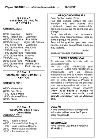 Página ENCARTE ...... informações e sociais .......     02/10/2011


                                                   ORAÇÃO DO DIZIMISTA
           ESCALA                           Darei Senhor, minha oferta.
     MINISTÉRIO DE ORAÇÃO                   Não será esmola, porque não sois
          CENTRAL                           mendigo; não será apenas uma
                                            contribuição, porque não precisas dela;
OUTUBRO /2011                               não será o resto que me sobra, que vos
                                            ofereço.
02/10 Domingo          Neide                Essa importância vai representar
04/10 Terça Feira     Valdineide            Senhor, meu reconhecimento, pois se
06/10-Quinta Feira     Pra. Olivia          tenho,é porque me destes.
09/10-Domingo        Vigilia pela Criança   Será minha gratidão, pois sois meu
11/10-Terça Feira      Valdineide           Senhor, e a Vós, apresentarei o fruto do
13/10-Quinta Feira    Pra. Olivia           meu trabalho.
16/10-Domingo         Lidia                                               Amém .
18/10-Quinta Feira    Valdineide            Oração enviada pela Irmã Solange
20/10-Quinta Feira    Maurício
23/10-Domingo         Rejane                       ESCOLA DOMINICAL
25/10-Terça Feira     Valdineide            As crianças estão fazendo falta na
27/10-Quinta Feira    Sandra Lima           Escola Dominical.
30/10-Domingo         Paulo Henrique        No dia 12/10 (FERIADO) será
                                            comemorado o DIA DAS CRIANÇAS. A
         ESCALA                             programação      será    um     passeio
  CRIANÇAS – CULTO DA NOITE                 missionário ao Zoo da Cidade. Maiores
          CENTRAL                           informações na secretaria da igreja, ou
                                            com as irmãs Damaris e Priscila. É
OUTUBRO /2011                               necessária a confirmação da presença
                                            para que seja providenciado o lanche.
02/10- Nilse e Josi                         Vamos abençoar nossas crianças!!
09/10- Pra. Olivia                          (Prov. 22-6) Educa a criança no
16/10- Julia e Maria                        caminho em que deve andar; e até
23/10- Miriam e Fátima                      quando envelhecer não se desviará
30/10- Elaine                               dele.


          ESCALA                            DOAÇÃO
   RECEPÇÃO / C E N T R A L                 A irmã Damaris solicita a doação de
         Culto à Noite                      fralda descartável tamanho P, para
OUTUBRO /2011                               casal necessitado

02/10 -   Regis e Rafael
09/10 -   Carlos e Valdeir Magrini          INFORMAÇÃO
16/10 -   João Lissone e Rogério            Novo telefone Cida Pitta e Valquíria
23/10 -   Mario Silva e Wanderlei           3236-2252.
30/10 -   Fábio e Mauricio
 