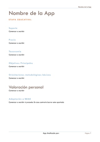 Nombre de la App
App Analizada por: Página 1
Nombre de la App
E TA PA E D U C A T I VA :
Soporte
Comenzar a escribir
Precio
Comenzar a escribir
Taxonomía
Comenzar a escribir
Objetivos Principales
Comenzar a escribir
Orientaciones metodológicas básicas
Comenzar a escribir
Valoración personal
Comenzar a escribir
Adaptación a NEAE
Comenzar a escribir si procede. En caso contrario borrar este apartado