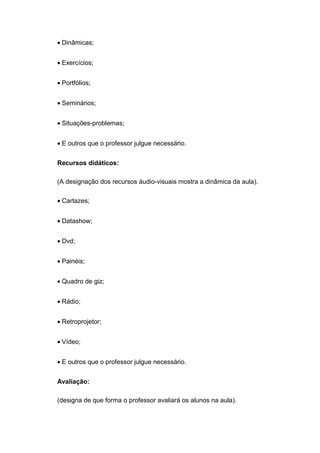 • Dinâmicas;
• Exercícios;
• Portfólios;
• Seminários;
• Situações-problemas;
• E outros que o professor julgue necessário.
Recursos didáticos:
(A designação dos recursos áudio-visuais mostra a dinâmica da aula).
• Cartazes;
• Datashow;
• Dvd;
• Painéis;
• Quadro de giz;
• Rádio;
• Retroprojetor;
• Vídeo;
• E outros que o professor julgue necessário.
Avaliação:
(designa de que forma o professor avaliará os alunos na aula).
 