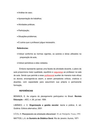 • Análise de caso;
• Apresentação de trabalhos;
• Atividades práticas;
• Participação;
• Situações-problemas;
• E outros que o professor julgue necessário.
Referências:
• Indicar conforme as normas vigentes, os autores e obras utilizados na
preparação da aula;
• Indicar periódicos e sites visitados.
Embora represente apenas uma faceta da atividade docente, o plano de
aula proporciona maior qualidade, equilíbrio e segurança ao professor na sala
de aula. Sendo que permite a esse profissional auxiliar de maneira mais eficaz
os alunos; encorajando-os assim, a serem pensadores críticos, criativos e
atuantes, com capacidade para assumirem sua própria e permanente
formação.
REFERÊNCIAS
BENINCÁ, E. As origens do planejamento participativo no Brasil. Revista
Educação – AEC, n. 26, jul./set. 1995
LIBÂNEO, J. C. Organização e gestão escolar: teoria e prática. 4. ed.
Goiânia: Editora alternativa, 2001
LÜCK, H. Planejamento em orientação educacional. 10. ed. Petrópolis: Vozes, 1991
MATTOS, L.A. de Sumário de Didática Geral. Rio de Janeiro: Aurora, 1971
 