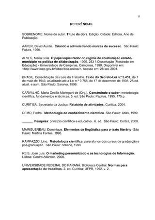 REFERÊNCIAS
SOBRENOME, Nome do autor. Título da obra. Edição. Cidade: Editora, Ano de
Publicação.
AAKER, David Austin. Criando e administrando marcas de sucesso. São Paulo:
Futura, 1996.
ALVES, Maria Leila. O papel equalizador do regime de colaboração estado-
município na política de alfabetização. 1990. 283 f. Dissertação (Mestrado em
Educação) - Universidade de Campinas, Campinas, 1990. Disponível em:
<http://www.inep.gov.br/cibec/bbe-online/>. Acesso em: 28 set. 2001.
BRASIL. Consolidação das Leis do Trabalho. Texto do Decreto-Lei n.º 5.452, de 1
de maio de 1943, atualizado até a Lei n.º 9.756, de 17 de dezembro de 1998. 25 ed.
atual. e aum. São Paulo: Saraiva, 1999.
CARVALHO, Maria Cecília Maringoni de (Org.). Construindo o saber: metodologia
cientifica, fundamentos e técnicas. 5. ed. São Paulo: Papirus, 1995. 175 p.
CURITIBA. Secretaria da Justiça. Relatório de atividades. Curitiba, 2004.
DEMO, Pedro. Metodologia do conhecimento científico. São Paulo: Atlas, 1999.
______. Pesquisa: princípio científico e educativo. 6. ed. São Paulo: Cortez, 2000.
MAINGUENEAU, Dominique. Elementos de lingüística para o texto literário. São
Paulo: Martins Fontes, 1996.
RAMPAZZO, Lino. Metodologia científica: para alunos dos cursos de graduação e
pós-graduação. São Paulo: Stiliano, 1998.
REIS, José Luís. O marketing personalizado e as tecnologias de Informação.
Lisboa: Centro Atlântico, 2000.
UNIVERSIDADE FEDERAL DO PARANÁ. Biblioteca Central. Normas para
apresentação de trabalhos. 2. ed. Curitiba: UFPR, 1992. v. 2.
11
 