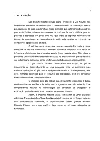1 INTRODUÇÃO
Este trabalho retrata o estudo sobre o Petróleo e o Gás Natural, dois
importantes elementos necessários para o desenvolvimento de uma nação, devido
principalmente às suas características Físico-químicas que os tornam indispensáveis
para as indústrias petroquímicas obterem os produtos de maior utilidade para as
pessoas e sociedade em geral, uma vez que todos os aspectos relevantes em
termos de crescimento e desenvolvimento estão relacionados ao consumo de
combustível e produção de energia.
O petróleo ainda é um dos recursos naturais dos quais a nossa
sociedade é bastante subordinada. Pode-se facilmente comprovar isso vendo os
inúmeros materiais que são fabricados a partir dessa matéria prima. Além disso, o
petróleo é um assunto constantemente discutido na televisão e nos jornais devido à
sua influência na economia, sendo um tema de fácil abordagem interdisciplinar.
O gás natural também desempenha sua função de grande
instrumento de desenvolvimento de uma economia, onde se empregam suas
melhores aplicações. O gás natural está presente no dia a dia das pessoas, com
seus inúmeros benefícios para o consumo das sociedades, além de apresentar
baixíssimos níveis de poluição Ambiental.
O interesse pelo gás natural está diretamente relacionado à busca
de alternativas ao petróleo e de fontes menos agressivas ao meio ambiente. Este
comportamento resultou na intensificação das atividades de prospecção e
exploração, particularmente entre os países em desenvolvimento.
Assim, o presente trabalho visará demonstrar os vários aspectos
relativos à Produção de Petróleo e Gás Natural de forma que se conheçam todas as
suas características comerciais, as disponibilidades desses grandes recursos
Minerais Fósseis em nosso território, bem como as principais atividades de
Exploração.
3
 