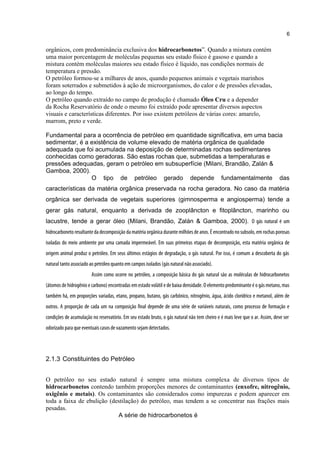 orgânicos, com predominância exclusiva dos hidrocarbonetos”. Quando a mistura contém
uma maior porcentagem de moléculas pequenas seu estado físico é gasoso e quando a
mistura contém moléculas maiores seu estado físico é líquido, nas condições normais de
temperatura e pressão.
O petróleo formou-se a milhares de anos, quando pequenos animais e vegetais marinhos
foram soterrados e submetidos à ação de microorganismos, do calor e de pressões elevadas,
ao longo do tempo.
O petróleo quando extraído no campo de produção é chamado Óleo Cru e a depender
da Rocha Reservatório de onde o mesmo foi extraído pode apresentar diversos aspectos
visuais e características diferentes. Por isso existem petróleos de várias cores: amarelo,
marrom, preto e verde.
+ Contaminantes
Fundamental para a ocorrência de petróleo em quantidade significativa, em uma bacia
sedimentar, é a existência de volume elevado de matéria orgânica de qualidade
adequada que foi acumulada na deposição de determinadas rochas sedimentares
conhecidas como geradoras. São estas rochas que, submetidas a temperaturas e
pressões adequadas, geram o petróleo em subsuperfície (Milani, Brandão, Zalán &
Gamboa, 2000).
O tipo de petróleo gerado depende fundamentalmente das
características da matéria orgânica preservada na rocha geradora. No caso da matéria
orgânica ser derivada de vegetais superiores (gimnosperma e angiosperma) tende a
gerar gás natural, enquanto a derivada de zooplâncton e fitoplâncton, marinho ou
lacustre, tende a gerar óleo (Milani, Brandão, Zalán & Gamboa, 2000). O gás natural é um
hidrocarboneto resultante da decomposição da matéria orgânica durante milhões de anos. É encontrado no subsolo, em rochas porosas
isoladas do meio ambiente por uma camada impermeável. Em suas primeiras etapas de decomposição, esta matéria orgânica de
origem animal produz o petróleo. Em seus últimos estágios de degradação, o gás natural. Por isso, é comum a descoberta do gás
natural tanto associado ao petróleo quanto em campos isolados (gás natural não associado).
Assim como ocorre no petróleo, a composição básica do gás natural são as moléculas de hidrocarbonetos
(átomos de hidrogênio e carbono) encontradas em estado volátil e de baixa densidade. O elemento predominante é o gás metano, mas
também há, em proporções variadas, etano, propano, butano, gás carbônico, nitrogênio, água, ácido clorídrico e metanol, além de
outros. A proporção de cada um na composição final depende de uma série de variáveis naturais, como processo de formação e
condições de acumulação no reservatório. Em seu estado bruto, o gás natural não tem cheiro e é mais leve que o ar. Assim, deve ser
odorizado para que eventuais casos de vazamento sejam detectados.
2.1.3 Constituintes do Petróleo
O petróleo no seu estado natural é sempre uma mistura complexa de diversos tipos de
hidrocarbonetos contendo também proporções menores de contaminantes (enxofre, nitrogênio,
oxigênio e metais). Os contaminantes são considerados como impurezas e podem aparecer em
toda a faixa de ebulição (destilação) do petróleo, mas tendem a se concentrar nas frações mais
pesadas.
Olé Cru (petróleo) = Hidro A série de hidrocarbonetos é
6
 