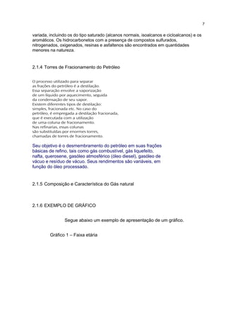 variada, incluindo os do tipo saturado (alcanos normais, isoalcanos e cicloalcanos) e os
aromáticos. Os hidrocarbonetos com a presença de compostos sulfurados,
nitrogenados, oxigenados, resinas e asfaltenos são encontrados em quantidades
menores na natureza.
2.1.4 Torres de Fracionamento do Petróleo
O processo utilizado para separar
as frações do petróleo é a destilação.
Essa separação envolve a vaporização
de um líquido por aquecimento, seguida
da condensação de seu vapor.
Existem diferentes tipos de destilação:
simples, fracionada etc. No caso do
petróleo, é empregada a destilação fracionada,
que é executada com a utilização
de uma coluna de fracionamento.
Nas refinarias, essas colunas
são substituídas por enormes torres,
chamadas de torres de fracionamento.
Seu objetivo é o desmembramento do petróleo em suas frações
básicas de refino, tais como gás combustível, gás liquefeito,
nafta, querosene, gasóleo atmosférico (óleo diesel), gasóleo de
vácuo e resíduo de vácuo. Seus rendimentos são variáveis, em
função do óleo processado.
2.1.5 Composição e Característica do Gás natural
2.1.6 EXEMPLO DE GRÁFICO
Segue abaixo um exemplo de apresentação de um gráfico.
Gráfico 1 – Faixa etária
7
 