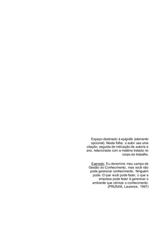Espaço destinado à epígrafe (elemento
opcional). Nesta folha, o autor usa uma
citação, seguida de indicação de autoria e
ano, relacionada com a matéria tratada no
corpo do trabalho.
Exemplo: Eu denomino meu campo de
Gestão do Conhecimento, mas você não
pode gerenciar conhecimento. Ninguém
pode. O que você pode fazer, o que a
empresa pode fazer é gerenciar o
ambiente que otimize o conhecimento.
(PRUSAK, Laurence, 1997)
 