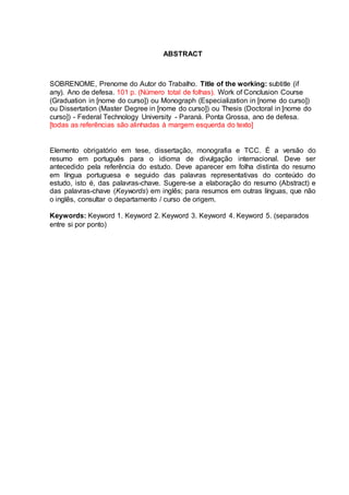 ABSTRACT
SOBRENOME, Prenome do Autor do Trabalho. Title of the working: subtitle (if
any). Ano de defesa. 101 p. (Número total de folhas). Work of Conclusion Course
(Graduation in [nome do curso]) ou Monograph (Especialization in [nome do curso])
ou Dissertation (Master Degree in [nome do curso]) ou Thesis (Doctoral in [nome do
curso]) - Federal Technology University - Paraná. Ponta Grossa, ano de defesa.
[todas as referências são alinhadas à margem esquerda do texto]
Elemento obrigatório em tese, dissertação, monografia e TCC. É a versão do
resumo em português para o idioma de divulgação internacional. Deve ser
antecedido pela referência do estudo. Deve aparecer em folha distinta do resumo
em língua portuguesa e seguido das palavras representativas do conteúdo do
estudo, isto é, das palavras-chave. Sugere-se a elaboração do resumo (Abstract) e
das palavras-chave (Keywords) em inglês; para resumos em outras línguas, que não
o inglês, consultar o departamento / curso de origem.
Keywords: Keyword 1. Keyword 2. Keyword 3. Keyword 4. Keyword 5. (separados
entre si por ponto)
 