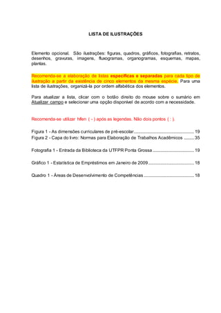 LISTA DE ILUSTRAÇÕES
Elemento opcional. São ilustrações: figuras, quadros, gráficos, fotografias, retratos,
desenhos, gravuras, imagens, fluxogramas, organogramas, esquemas, mapas,
plantas.
Recomenda-se a elaboração de listas específicas e separadas para cada tipo de
ilustração a partir da existência de cinco elementos da mesma espécie. Para uma
lista de ilustrações, organizá-la por ordem alfabética dos elementos.
Para atualizar a lista, clicar com o botão direito do mouse sobre o sumário em
Atualizar campo e selecionar uma opção disponível de acordo com a necessidade.
Recomenda-se utilizar hífen ( - ) após as legendas. Não dois pontos ( : ).
Figura 1 - As dimensões curriculares de pré-escolar...................................................... 19
Figura 2 - Capa do livro: Normas para Elaboração de Trabalhos Acadêmicos ......... 35
Fotografia 1 - Entrada da Biblioteca da UTFPR Ponta Grossa ..................................... 19
Gráfico 1 - Estatística de Empréstimos em Janeiro de 2009......................................... 18
Quadro 1 - Áreas de Desenvolvimento de Competências ............................................. 18
 