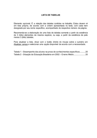 LISTA DE TABELAS
Elemento opcional. É a relação das tabelas contidas no trabalho. Estas devem vir
em lista própria, de acordo com a ordem apresentada no texto, com cada item
designado por seu nome específico, acompanhado do respectivo número da página.
Recomenda-se a elaboração de uma lista de tabelas somente a partir da existência
de 3 (três) elementos da mesma espécie, ou seja, a partir da existência de pelo
menos 3 (três) tabelas.
Para atualizar a lista, clicar com o botão direito do mouse sobre o sumário em
Atualizar campo e selecionar uma opção disponível de acordo com a necessidade.
Tabela 1 - Desempenho dos alunos na prova de conhecimentos específicos........... 20
Tabela 2 - Situação da Educação Brasileira em 2002 – Ensino Médio....................... 20
 