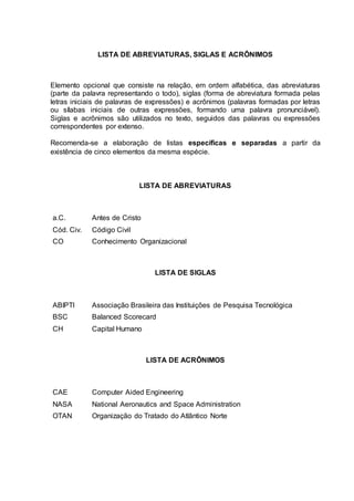 LISTA DE ABREVIATURAS, SIGLAS E ACRÔNIMOS
Elemento opcional que consiste na relação, em ordem alfabética, das abreviaturas
(parte da palavra representando o todo), siglas (forma de abreviatura formada pelas
letras iniciais de palavras de expressões) e acrônimos (palavras formadas por letras
ou sílabas iniciais de outras expressões, formando uma palavra pronunciável).
Siglas e acrônimos são utilizados no texto, seguidos das palavras ou expressões
correspondentes por extenso.
Recomenda-se a elaboração de listas específicas e separadas a partir da
existência de cinco elementos da mesma espécie.
LISTA DE ABREVIATURAS
a.C. Antes de Cristo
Cód. Civ. Código Civil
CO Conhecimento Organizacional
LISTA DE SIGLAS
ABIPTI Associação Brasileira das Instituições de Pesquisa Tecnológica
BSC Balanced Scorecard
CH Capital Humano
LISTA DE ACRÔNIMOS
CAE Computer Aided Engineering
NASA National Aeronautics and Space Administration
OTAN Organização do Tratado do Atlântico Norte
 