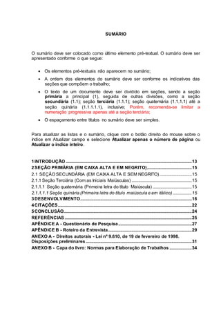 SUMÁRIO
O sumário deve ser colocado como último elemento pré-textual. O sumário deve ser
apresentado conforme o que segue:
 Os elementos pré-textuais não aparecem no sumário;
 A ordem dos elementos do sumário deve ser conforme os indicativos das
seções que compõem o trabalho;
 O texto de um documento deve ser dividido em seções, sendo a seção
primária a principal (1), seguida de outras divisões, como a seção
secundária (1.1); seção terciária (1.1.1); seção quaternária (1.1.1.1) até a
seção quinária (1.1.1.1.1), inclusive; Porém, recomenda-se limitar a
numeração progressiva apenas até a seção terciária;
 O espaçamento entre títulos no sumário deve ser simples.
Para atualizar as listas e o sumário, clique com o botão direito do mouse sobre o
índice em Atualizar campo e selecione Atualizar apenas o número de página ou
Atualizar o índice inteiro.
1INTRODUÇÃO .................................................................................................................13
2SEÇÃO PRIMÁRIA (EM CAIXA ALTA E EM NEGRITO)........................................15
2.1 SEÇÃO SECUNDÁRIA (EM CAIXA ALTA E SEM NEGRITO).............................15
2.1.1 Seção Terciária (Com as Iniciais Maiúsculas) ......................................................15
2.1.1.1 Seção quaternária (Primeira letra do título Maiúscula) ...................................15
2.1.1.1.1 Seção quinária (Primeira letra do título maiúscula e em itálico) .................15
3DESENVOLVIMENTO....................................................................................................16
4CITAÇÕES........................................................................................................................22
5CONCLUSÃO...................................................................................................................24
REFERÊNCIAS ..................................................................................................................25
APÊNDICE A - Questionário de Pesquisa..................................................................27
APÊNDICE B - Roteiro da Entrevista...........................................................................29
ANEXO A - Direitos autorais - Lei nº 9.610, de 19 de fevereiro de 1998.
Disposições preliminares ...............................................................................................31
ANEXO B - Capa do livro: Normas para Elaboração de Trabalhos ....................34
 