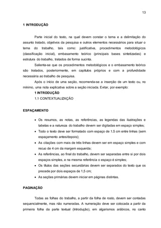 13
1 INTRODUÇÃO
Parte inicial do texto, na qual devem constar o tema e a delimitação do
assunto tratado, objetivos da pesquisa e outros elementos necessários para situar o
tema do trabalho, tais como: justificativa, procedimentos metodológicos
(classificação inicial), embasamento teórico (principais bases sintetizadas) e
estrutura do trabalho, tratados de forma sucinta.
Salienta-se que os procedimentos metodológicos e o embasamento teórico
são tratados, posteriormente, em capítulos próprios e com a profundidade
necessária ao trabalho de pesquisa.
Após o início de uma seção, recomenda-se a inserção de um texto ou, no
mínimo, uma nota explicativa sobre a seção iniciada. Evitar, por exemplo:
1 INTRODUÇÃO
1.1 CONTEXTUALIZAÇÃO
ESPAÇAMENTO
 Os resumos, as notas, as referências, as legendas das ilustrações e
tabelas e a natureza do trabalho devem ser digitadas em espaço simples;
 Todo o texto deve ser formatado com espaço de 1,5 cm entre linhas (sem
espaçamento antes/depois);
 As citações com mais de três linhas devem ser em espaço simples e com
recuo de 4 cm da margem esquerda;
 As referências, ao final do trabalho, devem ser separadas entre si por dois
espaços simples, e na mesma referência o espaço é simples;
 Os títulos das seções secundárias devem ser separados do texto que os
precede por dois espaços de 1,5 cm;
 As seções primárias devem iniciar em páginas distintas.
PAGINAÇÃO
Todas as folhas do trabalho, a partir da folha de rosto, devem ser contadas
sequencialmente, mas não numeradas. A numeração deve ser colocada a partir da
primeira folha da parte textual (Introdução), em algarismos arábicos, no canto
 