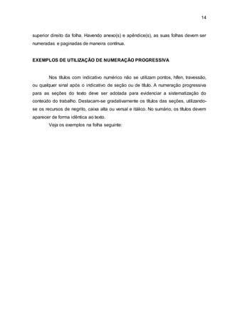14
superior direito da folha. Havendo anexo(s) e apêndice(s), as suas folhas devem ser
numeradas e paginadas de maneira contínua.
EXEMPLOS DE UTILIZAÇÃO DE NUMERAÇÃO PROGRESSIVA
Nos títulos com indicativo numérico não se utilizam pontos, hífen, travessão,
ou qualquer sinal após o indicativo de seção ou de título. A numeração progressiva
para as seções do texto deve ser adotada para evidenciar a sistematização do
conteúdo do trabalho. Destacam-se gradativamente os títulos das seções, utilizando-
se os recursos de negrito, caixa alta ou versal e itálico. No sumário, os títulos devem
aparecer de forma idêntica ao texto.
Veja os exemplos na folha seguinte:
 