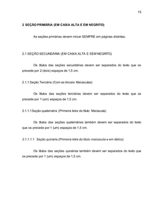 15
2 SEÇÃO PRIMÁRIA (EM CAIXA ALTA E EM NEGRITO)
As seções primárias devem iniciar SEMPRE em páginas distintas.
2.1 SEÇÃO SECUNDÁRIA (EM CAIXA ALTA E SEM NEGRITO)
Os títulos das seções secundárias devem ser separados do texto que os
precede por 2 (dois) espaços de 1,5 cm.
2.1.1 Seção Terciária (Com as Iniciais Maiúsculas)
Os títulos das seções terciárias devem ser separados do texto que os
precede por 1 (um) espaços de 1,5 cm.
2.1.1.1Seção quaternária (Primeira letra do título Maiúscula)
Os títulos das seções quaternárias também devem ser separados do texto
que os precede por 1 (um) espaços de 1,5 cm.
2.1.1.1.1 Seção quinária (Primeira letra do título maiúscula e em itálico)
Os títulos das seções quinárias também devem ser separados do texto que
os precede por 1 (um) espaços de 1,5 cm.
 