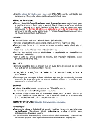 Ano: (de entrega do trabalho sem o mês), em CAIXA ALTA, negrito, centralizado, com
espaçamento 1,5 cm entre linhas e na última linha da folha da capa.
TERMO DE APROVAÇÃO
Elemento obrigatório fornecido pela secretaria do curso/programa, assinado pela banca
e inserido no trabalho. Deve conter o nome da Direção/Coordenação/Curso, o título do
trabalho, o nome do aluno, a data da defesa, a titulação e o nome dos membros da banca
examinadora. No formato eletrônico, as assinaturas deverão ser suprimidas e na
parte inferior da folha constar a informação: “A Folha de Aprovação assinada encontra-se
na Coordenação do Curso (ou Programa)”.
RESUMO
O resumo deve ser antecedido pela referência do próprio estudo;
Parágrafo único (justificado), espaçamento simples, sem recuo na primeira linha;
Palavras-chave: de três a cinco termos, separadas entre si por ponto e finalizadas por
ponto;
Recomenda-se utilizar frases curtas e não usar citações;
Escrever sucintamente sobre a problemática, a metodologia, os resultados e as
conclusões do trabalho;
Usar o verbo na terceira pessoa do singular, com linguagem impessoal, usando
preferencialmente a voz ativa.
ABSTRACT
Elemento obrigatório. Idem ao anterior, mas em outro idioma (recomenda-se em inglês,
mas pode ser em espanhol, alemão ou francês).
LISTAS (DE ILUSTRAÇÕES, DE TABELAS, DE ABREVIATURAS, SIGLAS E
ACRÔNIMOS)
Recomenda-se a elaboração de listas específicas para cada tipo de ilustração, a partir da
existência de cinco elementos da mesma espécie, alinhado a esquerda e com
espaçamento simples entre linhas.
SUMÁRIO
A palavra SUMÁRIO deve ser centralizada, em CAIXA ALTA, negrito;
Os elementos pré-textuais NÃO aparecem no sumário;
O texto de um documento deve ser dividido em seções, sendo a seção primária (1) a
principal, seguida de outras divisões, como a seção secundária (1.1); seção terciária
(1.1.1); seção quaternária (1.1.1.1); seção quinária (1.1.1.1.1).
ELEMENTOS TEXTUAIS (introdução, desenvolvimento e conclusão).
INTRODUÇÃO
Deve constar o tema, a delimitação do assunto, objetivos da pesquisa, procedimentos
metodológicos (classificação inicial), embasamento teórico (principais bases
sintetizadas) e estrutura do trabalho;
Os procedimentos metodológicos e o embasamento teórico são tratados, posteriormente,
em capítulos próprios e com a profundidade necessária ao trabalho de pesquisa;
 