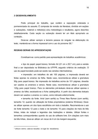 16
3 DESENVOLVIMENTO
Parte principal do trabalho, que contém a exposição ordenada e
pormenorizada do assunto. É composta de revisão de literatura, dividida em seções
e subseções, material e método(s) e/ou metodologia e resultados, agora descritos
detalhadamente. Cada seção ou subseção deverá ter um título apropriado ao
conteúdo.
Deve-se utilizar sempre a terceira pessoa do singular na elaboração do
texto, mantendo-se a forma impessoal com o uso do pronome SE.1
REGRAS GERAIS DE APRESENTAÇÃO
Constituem-se como padrão para apresentação de trabalhos acadêmicos:
 tipo de papel: papel branco, formato A4 (21 cm x 29,7 cm), para a versão
final a ser depositada na Biblioteca da UTFPR, segundo critérios de avaliação. O
uso de papel reciclado pode ser aceito nas versões intermediárias;
 impressão: em trabalhos de até 100 páginas, a impressão deverá ser
feitas apenas no anverso da folha. Neste caso, recomenda-se utilizar a gramatura
90g para papel branco. Na impressão de trabalhos acima de 101 páginas, deverão
ser usados os anversos e versos. Neste caso, recomenda-se utilizar a gramatura
120g para papel branco. Para os elementos pré-textuais deve-se utilizar apenas o
anverso da folha, excetuado-se a ficha catalográfica. A partir dos elementos textuais
devem ser usados o anverso e o verso, como indicado anteriormente;
 tamanho da fonte: Arial (sem serifa) ou Times New Roman (com serifa),
tamanho 12, quando da utilização de fontes proprietárias (sistema Windows). Deve-
se utilizar apenas um dos tipos escolhidos em todo o trabalho. Recomenda-se o uso
de fonte tamanho 12 para o texto e de tamanho 10 para citações de mais de três
linhas, notas de rodapé e legendas das ilustrações e tabelas. Utilizar fontes e
tamanhos correspondentes quando do uso de software livre. Em citações com mais
de três linhas, deve-se utilizar um recuo de 4 cm da margem esquerda;
1 Utilizar o termo: cabe-se ressaltar, no lugar de: ressaltamos.
 