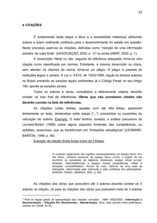 22
4 CITAÇÕES
É fundamental nesta etapa a ética e a honestidade intelectual, atribuindo
autoria a quem realmente contribuiu para o desenvolvimento do estudo em questão.
Neste processo usam-se as citações, definidas como “menção de uma informação
extraída de outra fonte” (ASSOCIAÇÃO, 2002, p. 1)3 ou ainda (ABNT, 2002, p. 1).
A transcrição, literal ou não, seguida da referência adequada, torna-se uma
citação como classificada por normas. Entretanto, a mesma transcrição ou cópia,
sem atender os ditames da norma, torna-se um plágio. O plágio é passível de
restrições legais e penais. A Lei n. 9.610, de 19/02/1998, regula os direitos autorais
no Brasil, prevendo as sanções legais pertinentes; já o Código Penal, no seu Artigo
184, aponta as sanções penais.
Todos os autores e obras, consultados e efetivamente citados, deverão
constar na lista final de referências. Obras que não constarem citadas não
deverão constar na lista de referências.
As citações curtas diretas, aquelas com até três linhas, aparecem
diretamente no texto, destacadas entre aspas (“...”), precedidas ou sucedidas da
indicação de autoria. Exemplo: O autor lembra, contudo, a análise precursora de
Leonard-Barton (1998) sobre alguns aspectos limitantes das competências, ou
aptidões, essenciais, que as transformam em “limitações estratégicas” (LEONARD-
BARTON, 1998, p. 48).
Exemplo de citação direta longa (mais de 3 linhas)
O contexto capacitante não significa necessariamente um espaço físico. Em
vez disso, combina aspectos de espaço físico (como o projeto de um
escritório ou operações de negócios dispersas), espaço virtual (e-mail,
Intranets, teleconferências) e espaço mental (experiências, idéias e
emoções compartilhadas). Acima de tudo, trata-se de uma rede de
interações, determinada pela solicitude e pela confiança dos participantes.
(KROGH; ICHIJO; NONAKA, 2001, p. 66).
As citações das obras que possuírem até 3 autores deverão constar os 3
autores na citação. Já para as citações das obras que possuírem mais de 3 autores
3 Para as regras gerais de apresentação das citações consultar: - NBR 10520/2002 - Informação e
Documentação - Citações Em Documentos - Apresentação. Dica: para autores entre parênteses,
sempre em CAIXA ALTA.
 