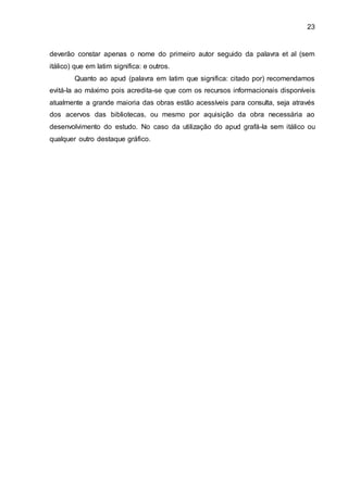 23
deverão constar apenas o nome do primeiro autor seguido da palavra et al (sem
itálico) que em latim significa: e outros.
Quanto ao apud (palavra em latim que significa: citado por) recomendamos
evitá-la ao máximo pois acredita-se que com os recursos informacionais disponíveis
atualmente a grande maioria das obras estão acessíveis para consulta, seja através
dos acervos das bibliotecas, ou mesmo por aquisição da obra necessária ao
desenvolvimento do estudo. No caso da utilização do apud grafá-la sem itálico ou
qualquer outro destaque gráfico.
 