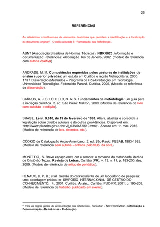 25
REFERÊNCIAS
As referências constituem-se de elementos descritivos que permitem a identificação e a localização
do documento original4. O estilo utilizado é: “Formatação das Referências”.
ABNT (Associação Brasileira de Normas Técnicas). NBR 6023: informação e
documentação: referências: elaboração. Rio de Janeiro, 2002. (modelo de referência
com autoria coletiva)
ANDRADE, M. M. Competências requeridas pelos gestores de Instituições de
ensino superior privadas: um estudo em Curitiba e região Metropolitana. 2005.
173 f. Dissertação (Mestrado) – Programa de Pós-Graduação em Tecnologia,
Universidade Tecnológica Federal do Paraná. Curitiba, 2005. (Modelo de referência
de dissertação).
BARROS, A. J. S; LEHFELD, N. A. S. Fundamentos de metodologia: um guia para
a iniciação científica. 2. ed. São Paulo: Makron, 2000. (Modelo de referência de livro
com subtítulo e edição).
BRASIL. Lei n. 9.610, de 19 de fevereiro de 1998. Altera, atualiza e consolida a
legislação sobre direitos autorais e dá outras providências. Disponível em:
<http://www.planalto.gov.br/ccivil_03/leis/L9610.htm>. Acesso em: 11 mar. 2016.
(Modelo de referência de leis, decretos, etc.).
CÓDIGO de Catalogação Anglo-Americano. 2. ed. São Paulo: FEBAB, 1983-1985.
(Modelo de referência sem autoria - entrada pelo título da obra).
MONTEIRO, S. Breve espaço entre cor e sombra: o romance da maturidade literária
de Cristóvão Tezza. Revista de Letras, Curitiba (PR), v. 13, n. 11, p. 183-200, dez.
2009. (Modelo de referência de artigo de periódico).
RENAUX, D. P. B.; et al. Gestão do conhecimento de um laboratório de pesquisa:
uma abordagem prática. In: SIMPÓSIO INTERNACIONAL DE GESTÃO DO
CONHECIMENTO. 4., 2001, Curitiba. Anais... Curitiba: PUC-PR, 2001. p. 195-208.
(Modelo de referência de trabalho publicado em evento).
4 Para as regras gerais de apresentação das referências, consultar: - NBR 6023/2002 - Informação e
Documentação - Referências - Elaboração.
 