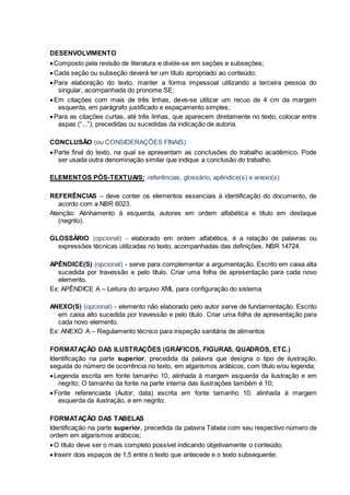 DESENVOLVIMENTO
Composto pela revisão de literatura e divide-se em seções e subseções;
Cada seção ou subseção deverá ter um título apropriado ao conteúdo;
Para elaboração do texto, manter a forma impessoal utilizando a terceira pessoa do
singular, acompanhada do pronome SE;
Em citações com mais de três linhas, deve-se utilizar um recuo de 4 cm da margem
esquerda, em parágrafo justificado e espaçamento simples;
Para as citações curtas, até três linhas, que aparecem diretamente no texto, colocar entre
aspas (“...”), precedidas ou sucedidas da indicação de autoria.
CONCLUSÃO (ou CONSIDERAÇÕES FINAIS)
Parte final do texto, na qual se apresentam as conclusões do trabalho acadêmico. Pode
ser usada outra denominação similar que indique a conclusão do trabalho.
ELEMENTOS PÓS-TEXTUAIS: referências, glossário, apêndice(s) e anexo(s)
REFERÊNCIAS – deve conter os elementos essenciais à identificação do documento, de
acordo com a NBR 6023.
Atenção: Alinhamento à esquerda, autores em ordem alfabética e título em destaque
(negrito).
GLOSSÁRIO (opcional) - elaborado em ordem alfabética, é a relação de palavras ou
expressões técnicas utilizadas no texto, acompanhadas das definições. NBR 14724.
APÊNDICE(S) (opcional) - serve para complementar a argumentação. Escrito em caixa alta
sucedida por travessão e pelo título. Criar uma folha de apresentação para cada novo
elemento.
Ex: APÊNDICE A – Leitura do arquivo XML para configuração do sistema
ANEXO(S) (opcional) - elemento não elaborado pelo autor serve de fundamentação. Escrito
em caixa alto sucedida por travessão e pelo título. Criar uma folha de apresentação para
cada novo elemento.
Ex: ANEXO A – Regulamento técnico para inspeção sanitária de alimentos
FORMATAÇÃO DAS ILUSTRAÇÕES (GRÁFICOS, FIGURAS, QUADROS, ETC.)
Identificação na parte superior, precedida da palavra que designa o tipo de ilustração,
seguida do número de ocorrência no texto, em algarismos arábicos, com título e/ou legenda;
Legenda escrita em fonte tamanho 10, alinhada à margem esquerda da ilustração e em
negrito; O tamanho da fonte na parte interna das ilustrações também é 10;
Fonte referenciada (Autor; data) escrita em fonte tamanho 10; alinhada à margem
esquerda da ilustração, e em negrito;
FORMATAÇÃO DAS TABELAS
Identificação na parte superior, precedida da palavra Tabela com seu respectivo número de
ordem em algarismos arábicos;
O título deve ser o mais completo possível indicando objetivamente o conteúdo;
Inserir dois espaços de 1,5 entre o texto que antecede e o texto subsequente;
 