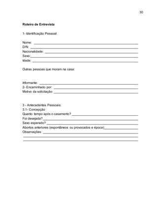 30
Roteiro de Entrevista
1- Identificação Pessoal:
Nome: __________________________________________________________
D/N: ____________________________________________________________
Nacionalidade: ____________________________________________________
Sexo:____________________________________________________________
Idade: ___________________________________________________________
Outras pessoas que moram na casa:
Informante: _______________________________________________________
2- Encaminhado por: _______________________________________________
Motivo da solicitação: _______________________________________________
3 - Antecedentes Pessoais:
3.1- Concepção
Quanto tempo após o casamento? _____________________________________
Foi desejada?_____________________________________________________
Sexo esperado? ___________________________________________________
Abortos anteriores (espontâneos ou provocados e época)___________________
Observações: _____________________________________________________
________________________________________________________________
________________________________________________________________
 