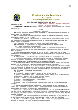 32
Presidência da República
Casa Civil
Subchefia para Assuntos Jurídicos
LEI Nº 9.610, DE 19 DE FEVEREIRO DE 1998.
Mensagem de veto
Altera, atualiza e consolida a legislação sobre direitos
autorais e dá outras providências.
O PRESIDENTE DA REPÚBLICA Faço saber que o Congresso Nacional decreta e eu sanciono
a seguinte Lei:
Título I
Disposições Preliminares
Art. 1º Esta Lei regula os direitos autorais, entendendo-se sob esta denominação os direitos de
autor e os que lhes são conexos.
Art. 2º Os estrangeiros domiciliados no exterior gozarão da proteção assegurada nos acordos,
convenções e tratados em vigor no Brasil.
Parágrafo único. Aplica-se o disposto nesta Lei aos nacionais ou pessoas domiciliadas em país
que assegure aos brasileiros ou pessoas domiciliadas no Brasil a reciprocidade na proteção aos
direitos autorais ou equivalentes.
Art. 3º Os direitos autorais reputam-se, para os efeitos legais, bens móveis.
Art. 4º Interpretam-se restritivamente os negócios jurídicos sobre os direitos autorais.
Art. 5º Para os efeitos desta Lei, considera-se:
I - publicação - o oferecimento de obra literária, artística ou científica ao conhecimento do
público, com o consentimento do autor, ou de qualquer outro titular de direito de autor, por qualquer
forma ou processo;
II - transmissão ou emissão - a difusão de sons ou de sons e imagens, por meio de ondas
radioelétricas; sinais de satélite; fio, cabo ou outro condutor; meios óticos ou qualquer outro processo
eletromagnético;
III - retransmissão - a emissão simultânea da transmissão de uma empresa por outra;
IV - distribuição - a colocação à disposição do público do original ou cópia de obras literárias,
artísticas ou científicas, interpretações ou execuções fixadas e fonogramas, mediante a venda,
locação ou qualquer outra forma de transferência de propriedade ou posse;
V - comunicação ao público - ato mediante o qual a obra é colocada ao alcance do público, por
qualquer meio ou procedimento e que não consista na distribuição de exemplares;
VI - reprodução - a cópia de um ou vários exemplares de uma obra literária, artística ou científica
ou de um fonograma, de qualquer forma tangível, incluindo qualquer armazenamento permanente ou
temporário por meios eletrônicos ou qualquer outro meio de fixação que venha a ser desenvolvido;
VII - contrafação - a reprodução não autorizada;
VIII - obra:
a) em co-autoria - quando é criada em comum, por dois ou mais autores;
b) anônima - quando não se indica o nome do autor, por sua vontade ou por ser desconhecido;
c) pseudônima - quando o autor se oculta sob nome suposto;
d) inédita - a que não haja sido objeto de publicação;
e) póstuma - a que se publique após a morte do autor;
f) originária - a criação primígena;
g) derivada - a que, constituindo criação intelectual nova, resulta da transformação de obra
originária;
h) coletiva - a criada por iniciativa, organização e responsabilidade de uma pessoa física ou
jurídica, que a publica sob seu nome ou marca e que é constituída pela participação de diferentes
autores, cujas contribuições se fundem numa criação autônoma;
i) audiovisual - a que resulta da fixação de imagens com ou sem som, que tenha a finalidade de
criar, por meio de sua reprodução, a impressão de movimento, independentemente dos processos de
sua captação, do suporte usado inicial ou posteriormente para fixá-lo, bem como dos meios utilizados
para sua veiculação;
IX - fonograma - toda fixação de sons de uma execução ou interpretação ou de outros sons, ou
de uma representação de sons que não seja uma fixação incluída em uma obra audiovisual;
X - editor - a pessoa física ou jurídica à qual se atribui o direito exclusivo de reprodução da obra
e o dever de divulgá-la, nos limites previstos no contrato de edição;
 