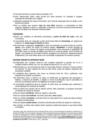 O tamanho da fonte na parte interna da tabela é 10;
Fonte referenciada (Autor; data) escrita em fonte tamanho 10; alinhada à margem
esquerda da ilustração e em negrito;
Cabeçalho separado por traços horizontais, sem linha de separação entre os dados e sem
fechamento lateral;
Para as tabelas que ocupam mais de uma folha observar a continuidade na folha
seguinte, repetindo o título e o cabeçalho e inserindo uma linha horizontal de fechamento
no final da tabela (ver exemplo neste template).
PAGINAÇÃO
Devem ser contados os elementos pré-textuais, a partir da folha de rosto, mas não
numerados;
A numeração deve ser colocada a partir da primeira folha da introdução, em algarismos
arábicos, no canto superior direito da folha;
Para formatar a paginação, posicionar o título da introdução na mesma folha do sumário,
inserir uma quebra de seção na próxima página, desabilitar a função Vincular ao
Anterior e inserir o número de página correspondente. Para renumerar a paginação, dê
um duplo clique no número da página para entrar no modo de edição, vá em número de
página, em seguida em Formatar números de página e em Iniciar em. Havendo anexo(s)
e apêndice(s), as suas folhas devem ser numeradas e paginadas de maneira contínua;
REGRAS GERAIS DE APRESENTAÇÃO
Configuração das margens: deve-se usar margens esquerda e superior de 3 cm; e
margens direita e inferior de 2 cm; em papel formato A4 (21 cm x 29,7 cm);
Recomenda-se o uso de fonte tipo Arial ou Times New Roman, tamanho 12 para o texto e
de tamanho 10 para citações de mais de três linhas, notas de rodapé e legendas das
ilustrações e tabelas.
O parágrafo deve aparecer com recuo na primeira linha de 1,5cm, justificado, sem
espaçamento anterior ou posterior.
Os elementos como: o resumo, as notas, as referências, as legendas das ilustrações e
tabelas, a natureza do trabalho, o objetivo, o nome da instituição a que é submetida e a
área de concentração devem ser digitados em espaço simples.
A numeração progressiva para as seções do texto deve ser adotada para evidenciar a
sistematização do conteúdo do trabalho;
Para os títulos das seções não se utilizam pontos, hífen, travessão, ou qualquer sinal após
o indicativo de seção ou de título;
Para as seções primárias: utiliza-se negrito e caixa alta;
Para as seções secundárias: somente caixa alta e sem negrito;
Para as seções terciárias: a primeira letra de cada palavra em maiúscula (desconsidera-
se artigos e preposições);
Para as seções quaternárias: somente a primeira letra do título da seção em maiúscula;
No sumário, os títulos das seções devem aparecer exatamente iguais ao que está contido
no trabalho.
Template criado pelo bibliotecário Elson Heraldo Ribeiro Junior para formatação de trabalhos acadêmicos no
âmbito da UTFPR. Como as citações utilizadas neste template são apenas ilustrativas as mesmas não constarão
na lista de referências do mesmo. Atualizado em 31/10/2016. Quaisquer dúvidas, entre em contato com o
Departamento de Biblioteca do Campus Ponta Grossa (42) 3220-4830 e-mail: debib-pg@utfpr.edu.br. Permitida
reprodução desde que citada a fonte: RIBEIRO JUNIOR. Elson Heraldo. Modelo para formatação de trabalhos
acadêmicos da UTFPR. Ponta Grossa, 2011. (Apostila).
 