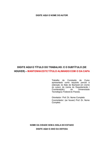 DIGITE AQUI O NOME DO AUTOR
DIGITE AQUI O TÍTULO DO TRABALHO: E O SUBTÍTULO (SE
HOUVER) – MANTENHA ESTE TÍTULO ALINHADO COM O DA CAPA
Trabalho de Conclusão de Curso
apresentado como requisito parcial à
obtenção do título de Bacharel em (nome
do curso), do (nome do Departamento /
Coordenação), da Universidade
Tecnológica Federal do Paraná.
Orientador: Prof. Dr. Nome Completo
Coorientador: (se houver) Prof. Dr. Nome
Completo
NOME DA CIDADE SEM A SIGLA DO ESTADO
DIGITE AQUI O ANO DA DEFESA
 