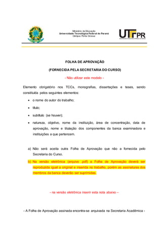 FOLHA DE APROVAÇÃO
(FORNECIDA PELA SECRETARIA DO CURSO)
- Não utilizar este modelo -
Elemento obrigatório nos TCCs, monografias, dissertações e teses, sendo
constituída pelos seguintes elementos:
 o nome do autor do trabalho;
 título;
 subtítulo (se houver);
 natureza, objetivo, nome da instituição, área de concentração, data de
aprovação, nome e titulação dos componentes da banca examinadora e
instituições a que pertencem.
a) Não será aceita outra Folha de Aprovação que não a fornecida pelo
Secretaria do Curso.
b) Na versão eletrônica (arquivo .pdf) a Folha de Aprovação deverá ser
reproduzida igual a original e inserida no trabalho, porém as assinaturas dos
membros da banca deverão ser suprimidas.
- na versão eletrônica inserir esta nota abaixo –
- A Folha de Aprovação assinada encontra-se arquivada na Secretaria Acadêmica -
Ministério da Educação
Universidade Tecnológica Federal do Paraná
Câmpus Ponta Grossa
 