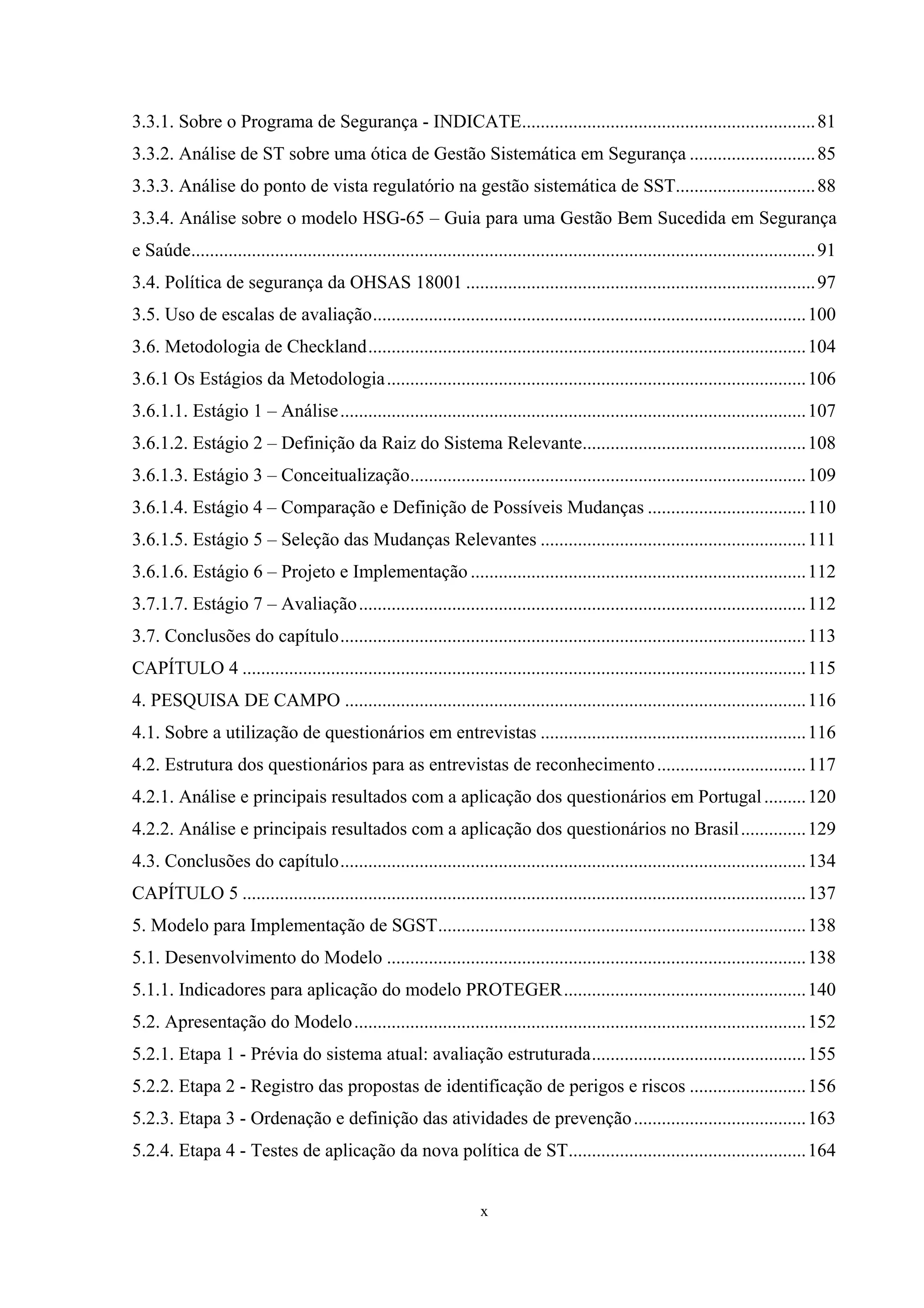 3.3.1. Sobre o Programa de Segurança - INDICATE............................................................... 81
3.3.2. Análise de ST sobre uma ótica de Gestão Sistemática em Segurança ........................... 85
3.3.3. Análise do ponto de vista regulatório na gestão sistemática de SST.............................. 88
3.3.4. Análise sobre o modelo HSG-65 – Guia para uma Gestão Bem Sucedida em Segurança
e Saúde...................................................................................................................................... 91
3.4. Política de segurança da OHSAS 18001 ........................................................................... 97
3.5. Uso de escalas de avaliação............................................................................................. 100
3.6. Metodologia de Checkland.............................................................................................. 104
3.6.1 Os Estágios da Metodologia.......................................................................................... 106
3.6.1.1. Estágio 1 – Análise .................................................................................................... 107
3.6.1.2. Estágio 2 – Definição da Raiz do Sistema Relevante................................................ 108
3.6.1.3. Estágio 3 – Conceitualização..................................................................................... 109
3.6.1.4. Estágio 4 – Comparação e Definição de Possíveis Mudanças .................................. 110
3.6.1.5. Estágio 5 – Seleção das Mudanças Relevantes ......................................................... 111
3.6.1.6. Estágio 6 – Projeto e Implementação ........................................................................ 112
3.7.1.7. Estágio 7 – Avaliação ................................................................................................ 112
3.7. Conclusões do capítulo.................................................................................................... 113
CAPÍTULO 4 ......................................................................................................................... 115
4. PESQUISA DE CAMPO ................................................................................................... 116
4.1. Sobre a utilização de questionários em entrevistas ......................................................... 116
4.2. Estrutura dos questionários para as entrevistas de reconhecimento ................................ 117
4.2.1. Análise e principais resultados com a aplicação dos questionários em Portugal ......... 120
4.2.2. Análise e principais resultados com a aplicação dos questionários no Brasil .............. 129
4.3. Conclusões do capítulo.................................................................................................... 134
CAPÍTULO 5 ......................................................................................................................... 137
5. Modelo para Implementação de SGST............................................................................... 138
5.1. Desenvolvimento do Modelo .......................................................................................... 138
5.1.1. Indicadores para aplicação do modelo PROTEGER.................................................... 140
5.2. Apresentação do Modelo ................................................................................................. 152
5.2.1. Etapa 1 - Prévia do sistema atual: avaliação estruturada.............................................. 155
5.2.2. Etapa 2 - Registro das propostas de identificação de perigos e riscos ......................... 156
5.2.3. Etapa 3 - Ordenação e definição das atividades de prevenção ..................................... 163
5.2.4. Etapa 4 - Testes de aplicação da nova política de ST................................................... 164


                                                                       x
 