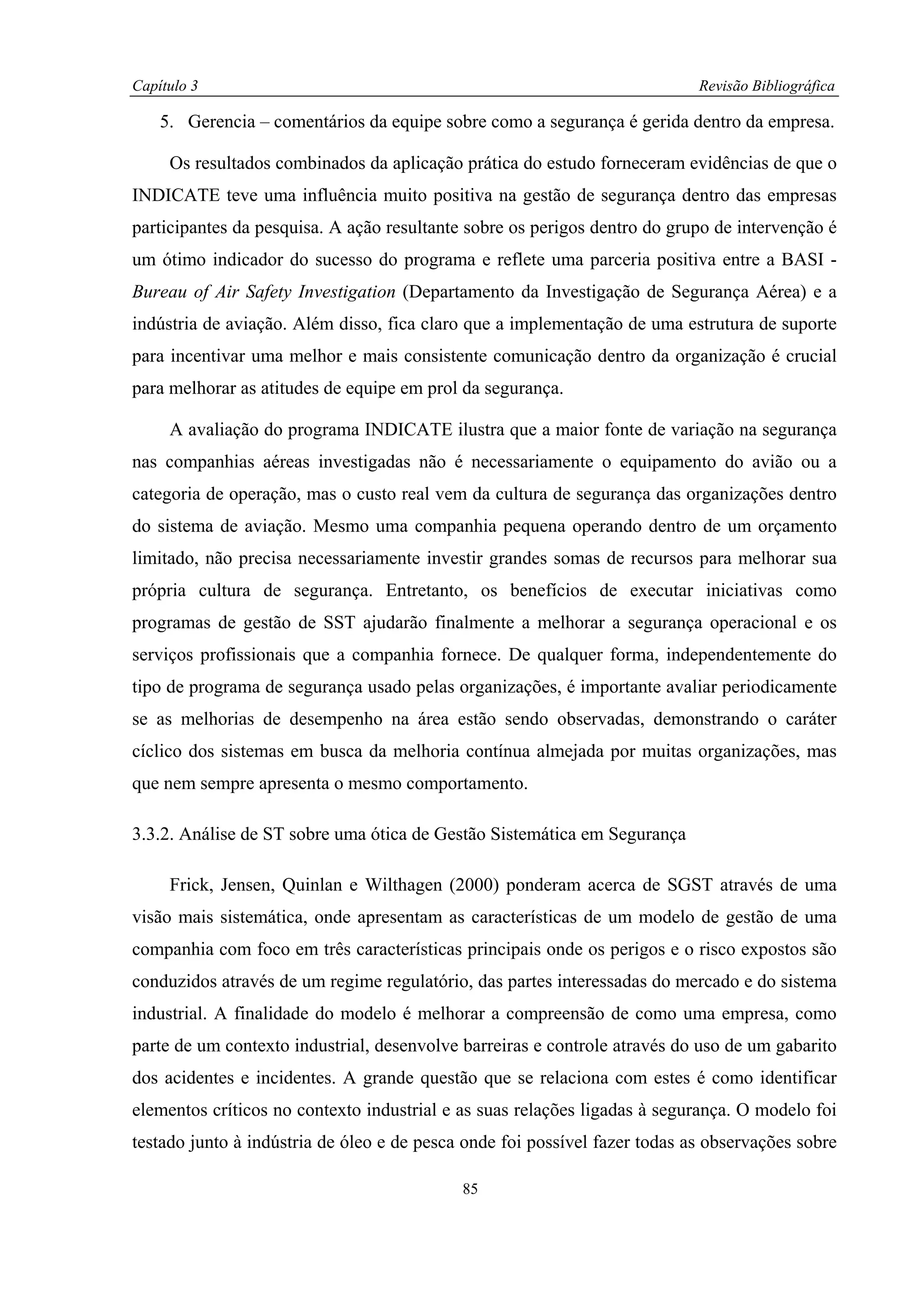 Capítulo 3                                                                  Revisão Bibliográfica

    5. Gerencia – comentários da equipe sobre como a segurança é gerida dentro da empresa.

     Os resultados combinados da aplicação prática do estudo forneceram evidências de que o
INDICATE teve uma influência muito positiva na gestão de segurança dentro das empresas
participantes da pesquisa. A ação resultante sobre os perigos dentro do grupo de intervenção é
um ótimo indicador do sucesso do programa e reflete uma parceria positiva entre a BASI -
Bureau of Air Safety Investigation (Departamento da Investigação de Segurança Aérea) e a
indústria de aviação. Além disso, fica claro que a implementação de uma estrutura de suporte
para incentivar uma melhor e mais consistente comunicação dentro da organização é crucial
para melhorar as atitudes de equipe em prol da segurança.

     A avaliação do programa INDICATE ilustra que a maior fonte de variação na segurança
nas companhias aéreas investigadas não é necessariamente o equipamento do avião ou a
categoria de operação, mas o custo real vem da cultura de segurança das organizações dentro
do sistema de aviação. Mesmo uma companhia pequena operando dentro de um orçamento
limitado, não precisa necessariamente investir grandes somas de recursos para melhorar sua
própria cultura de segurança. Entretanto, os benefícios de executar iniciativas como
programas de gestão de SST ajudarão finalmente a melhorar a segurança operacional e os
serviços profissionais que a companhia fornece. De qualquer forma, independentemente do
tipo de programa de segurança usado pelas organizações, é importante avaliar periodicamente
se as melhorias de desempenho na área estão sendo observadas, demonstrando o caráter
cíclico dos sistemas em busca da melhoria contínua almejada por muitas organizações, mas
que nem sempre apresenta o mesmo comportamento.

3.3.2. Análise de ST sobre uma ótica de Gestão Sistemática em Segurança

     Frick, Jensen, Quinlan e Wilthagen (2000) ponderam acerca de SGST através de uma
visão mais sistemática, onde apresentam as características de um modelo de gestão de uma
companhia com foco em três características principais onde os perigos e o risco expostos são
conduzidos através de um regime regulatório, das partes interessadas do mercado e do sistema
industrial. A finalidade do modelo é melhorar a compreensão de como uma empresa, como
parte de um contexto industrial, desenvolve barreiras e controle através do uso de um gabarito
dos acidentes e incidentes. A grande questão que se relaciona com estes é como identificar
elementos críticos no contexto industrial e as suas relações ligadas à segurança. O modelo foi
testado junto à indústria de óleo e de pesca onde foi possível fazer todas as observações sobre

                                            85
 