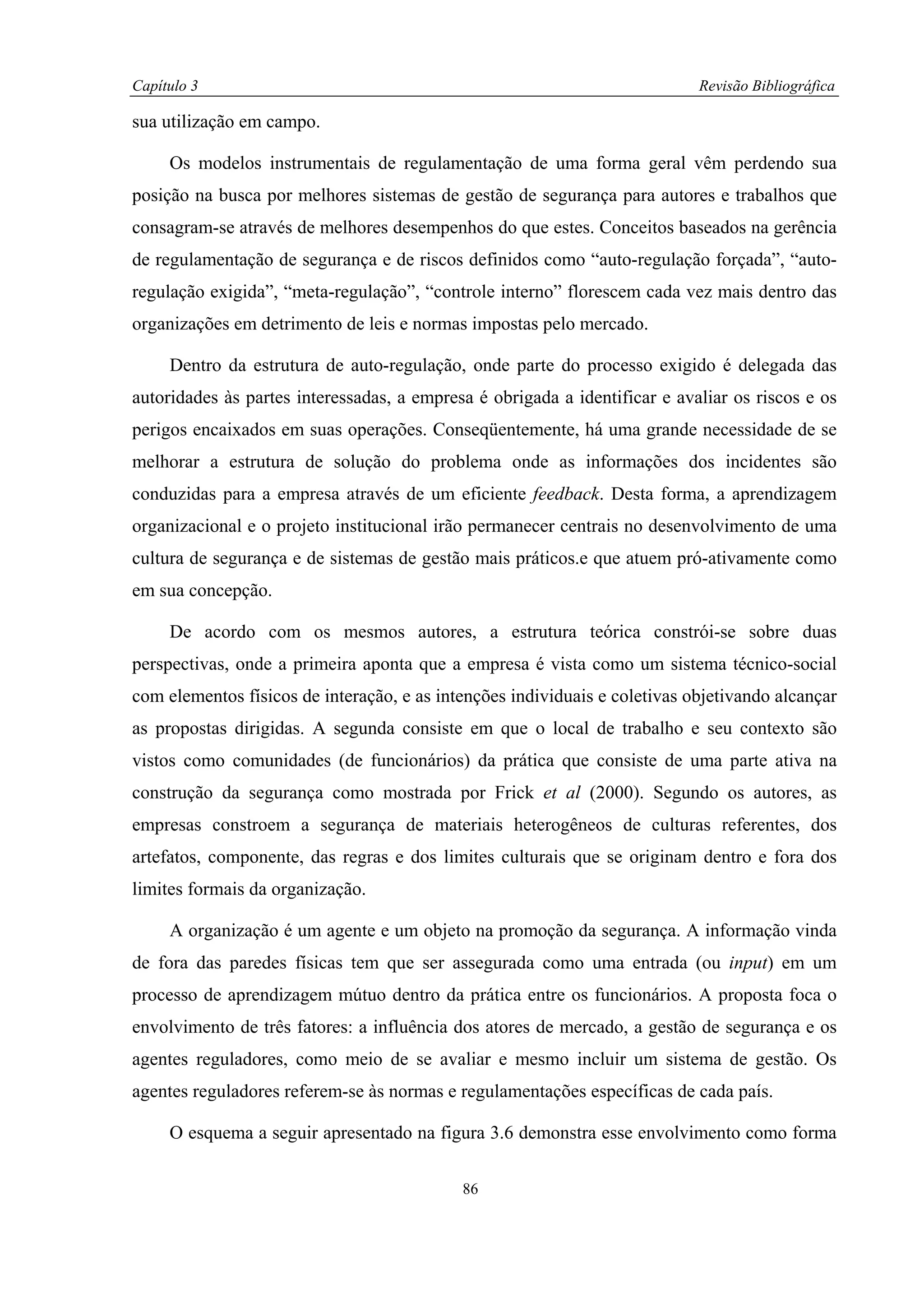 Capítulo 3                                                                  Revisão Bibliográfica

sua utilização em campo.

     Os modelos instrumentais de regulamentação de uma forma geral vêm perdendo sua
posição na busca por melhores sistemas de gestão de segurança para autores e trabalhos que
consagram-se através de melhores desempenhos do que estes. Conceitos baseados na gerência
de regulamentação de segurança e de riscos definidos como “auto-regulação forçada”, “auto-
regulação exigida”, “meta-regulação”, “controle interno” florescem cada vez mais dentro das
organizações em detrimento de leis e normas impostas pelo mercado.

     Dentro da estrutura de auto-regulação, onde parte do processo exigido é delegada das
autoridades às partes interessadas, a empresa é obrigada a identificar e avaliar os riscos e os
perigos encaixados em suas operações. Conseqüentemente, há uma grande necessidade de se
melhorar a estrutura de solução do problema onde as informações dos incidentes são
conduzidas para a empresa através de um eficiente feedback. Desta forma, a aprendizagem
organizacional e o projeto institucional irão permanecer centrais no desenvolvimento de uma
cultura de segurança e de sistemas de gestão mais práticos.e que atuem pró-ativamente como
em sua concepção.

     De acordo com os mesmos autores, a estrutura teórica constrói-se sobre duas
perspectivas, onde a primeira aponta que a empresa é vista como um sistema técnico-social
com elementos físicos de interação, e as intenções individuais e coletivas objetivando alcançar
as propostas dirigidas. A segunda consiste em que o local de trabalho e seu contexto são
vistos como comunidades (de funcionários) da prática que consiste de uma parte ativa na
construção da segurança como mostrada por Frick et al (2000). Segundo os autores, as
empresas constroem a segurança de materiais heterogêneos de culturas referentes, dos
artefatos, componente, das regras e dos limites culturais que se originam dentro e fora dos
limites formais da organização.

     A organização é um agente e um objeto na promoção da segurança. A informação vinda
de fora das paredes físicas tem que ser assegurada como uma entrada (ou input) em um
processo de aprendizagem mútuo dentro da prática entre os funcionários. A proposta foca o
envolvimento de três fatores: a influência dos atores de mercado, a gestão de segurança e os
agentes reguladores, como meio de se avaliar e mesmo incluir um sistema de gestão. Os
agentes reguladores referem-se às normas e regulamentações específicas de cada país.

     O esquema a seguir apresentado na figura 3.6 demonstra esse envolvimento como forma

                                            86
 