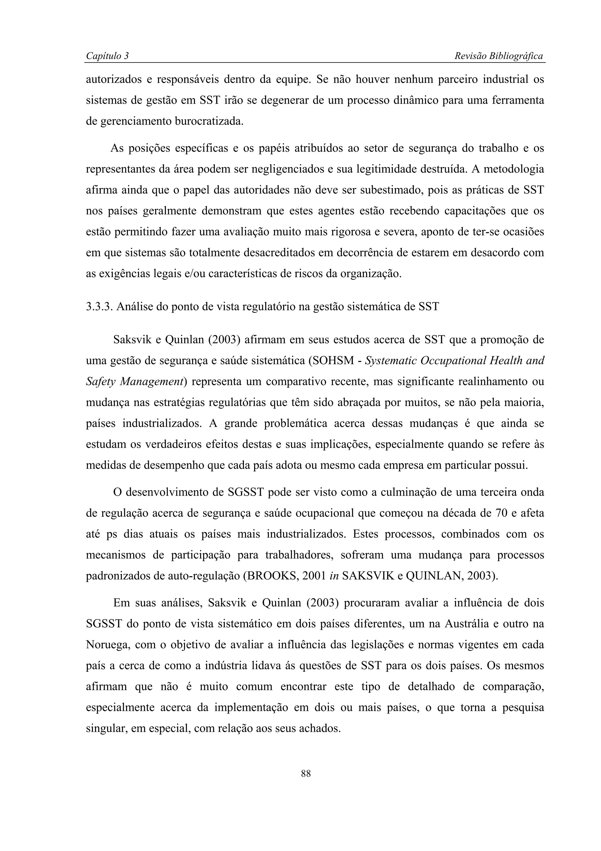 Capítulo 3                                                                  Revisão Bibliográfica

autorizados e responsáveis dentro da equipe. Se não houver nenhum parceiro industrial os
sistemas de gestão em SST irão se degenerar de um processo dinâmico para uma ferramenta
de gerenciamento burocratizada.

     As posições específicas e os papéis atribuídos ao setor de segurança do trabalho e os
representantes da área podem ser negligenciados e sua legitimidade destruída. A metodologia
afirma ainda que o papel das autoridades não deve ser subestimado, pois as práticas de SST
nos países geralmente demonstram que estes agentes estão recebendo capacitações que os
estão permitindo fazer uma avaliação muito mais rigorosa e severa, aponto de ter-se ocasiões
em que sistemas são totalmente desacreditados em decorrência de estarem em desacordo com
as exigências legais e/ou características de riscos da organização.

3.3.3. Análise do ponto de vista regulatório na gestão sistemática de SST

      Saksvik e Quinlan (2003) afirmam em seus estudos acerca de SST que a promoção de
uma gestão de segurança e saúde sistemática (SOHSM - Systematic Occupational Health and
Safety Management) representa um comparativo recente, mas significante realinhamento ou
mudança nas estratégias regulatórias que têm sido abraçada por muitos, se não pela maioria,
países industrializados. A grande problemática acerca dessas mudanças é que ainda se
estudam os verdadeiros efeitos destas e suas implicações, especialmente quando se refere às
medidas de desempenho que cada país adota ou mesmo cada empresa em particular possui.

      O desenvolvimento de SGSST pode ser visto como a culminação de uma terceira onda
de regulação acerca de segurança e saúde ocupacional que começou na década de 70 e afeta
até ps dias atuais os países mais industrializados. Estes processos, combinados com os
mecanismos de participação para trabalhadores, sofreram uma mudança para processos
padronizados de auto-regulação (BROOKS, 2001 in SAKSVIK e QUINLAN, 2003).

      Em suas análises, Saksvik e Quinlan (2003) procuraram avaliar a influência de dois
SGSST do ponto de vista sistemático em dois países diferentes, um na Austrália e outro na
Noruega, com o objetivo de avaliar a influência das legislações e normas vigentes em cada
país a cerca de como a indústria lidava ás questões de SST para os dois países. Os mesmos
afirmam que não é muito comum encontrar este tipo de detalhado de comparação,
especialmente acerca da implementação em dois ou mais países, o que torna a pesquisa
singular, em especial, com relação aos seus achados.


                                             88
 