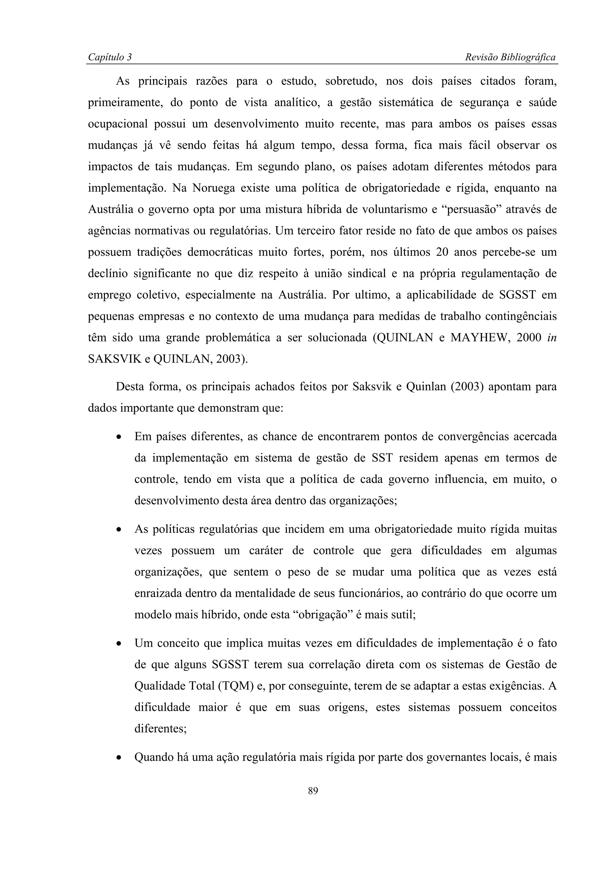 Capítulo 3                                                                   Revisão Bibliográfica

      As principais razões para o estudo, sobretudo, nos dois países citados foram,
primeiramente, do ponto de vista analítico, a gestão sistemática de segurança e saúde
ocupacional possui um desenvolvimento muito recente, mas para ambos os países essas
mudanças já vê sendo feitas há algum tempo, dessa forma, fica mais fácil observar os
impactos de tais mudanças. Em segundo plano, os países adotam diferentes métodos para
implementação. Na Noruega existe uma política de obrigatoriedade e rígida, enquanto na
Austrália o governo opta por uma mistura híbrida de voluntarismo e “persuasão” através de
agências normativas ou regulatórias. Um terceiro fator reside no fato de que ambos os países
possuem tradições democráticas muito fortes, porém, nos últimos 20 anos percebe-se um
declínio significante no que diz respeito à união sindical e na própria regulamentação de
emprego coletivo, especialmente na Austrália. Por ultimo, a aplicabilidade de SGSST em
pequenas empresas e no contexto de uma mudança para medidas de trabalho contingênciais
têm sido uma grande problemática a ser solucionada (QUINLAN e MAYHEW, 2000 in
SAKSVIK e QUINLAN, 2003).

      Desta forma, os principais achados feitos por Saksvik e Quinlan (2003) apontam para
dados importante que demonstram que:

      •      Em países diferentes, as chance de encontrarem pontos de convergências acercada
             da implementação em sistema de gestão de SST residem apenas em termos de
             controle, tendo em vista que a política de cada governo influencia, em muito, o
             desenvolvimento desta área dentro das organizações;

      •      As políticas regulatórias que incidem em uma obrigatoriedade muito rígida muitas
             vezes possuem um caráter de controle que gera dificuldades em algumas
             organizações, que sentem o peso de se mudar uma política que as vezes está
             enraizada dentro da mentalidade de seus funcionários, ao contrário do que ocorre um
             modelo mais híbrido, onde esta “obrigação” é mais sutil;

      •      Um conceito que implica muitas vezes em dificuldades de implementação é o fato
             de que alguns SGSST terem sua correlação direta com os sistemas de Gestão de
             Qualidade Total (TQM) e, por conseguinte, terem de se adaptar a estas exigências. A
             dificuldade maior é que em suas origens, estes sistemas possuem conceitos
             diferentes;

      •      Quando há uma ação regulatória mais rígida por parte dos governantes locais, é mais

                                               89
 