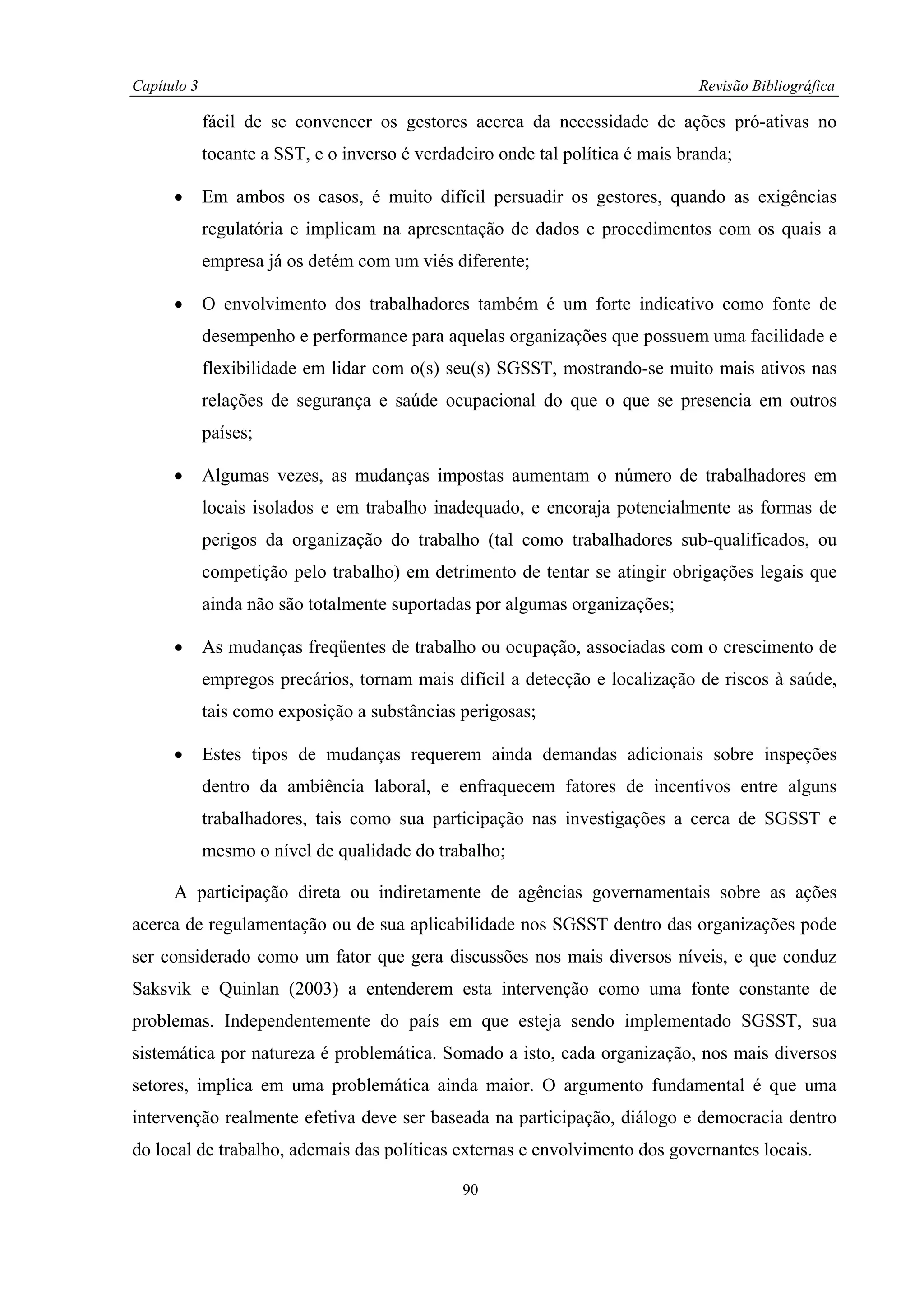 Capítulo 3                                                                      Revisão Bibliográfica

             fácil de se convencer os gestores acerca da necessidade de ações pró-ativas no
             tocante a SST, e o inverso é verdadeiro onde tal política é mais branda;

      •      Em ambos os casos, é muito difícil persuadir os gestores, quando as exigências
             regulatória e implicam na apresentação de dados e procedimentos com os quais a
             empresa já os detém com um viés diferente;

      •      O envolvimento dos trabalhadores também é um forte indicativo como fonte de
             desempenho e performance para aquelas organizações que possuem uma facilidade e
             flexibilidade em lidar com o(s) seu(s) SGSST, mostrando-se muito mais ativos nas
             relações de segurança e saúde ocupacional do que o que se presencia em outros
             países;

      •      Algumas vezes, as mudanças impostas aumentam o número de trabalhadores em
             locais isolados e em trabalho inadequado, e encoraja potencialmente as formas de
             perigos da organização do trabalho (tal como trabalhadores sub-qualificados, ou
             competição pelo trabalho) em detrimento de tentar se atingir obrigações legais que
             ainda não são totalmente suportadas por algumas organizações;

      •      As mudanças freqüentes de trabalho ou ocupação, associadas com o crescimento de
             empregos precários, tornam mais difícil a detecção e localização de riscos à saúde,
             tais como exposição a substâncias perigosas;

      •      Estes tipos de mudanças requerem ainda demandas adicionais sobre inspeções
             dentro da ambiência laboral, e enfraquecem fatores de incentivos entre alguns
             trabalhadores, tais como sua participação nas investigações a cerca de SGSST e
             mesmo o nível de qualidade do trabalho;

      A participação direta ou indiretamente de agências governamentais sobre as ações
acerca de regulamentação ou de sua aplicabilidade nos SGSST dentro das organizações pode
ser considerado como um fator que gera discussões nos mais diversos níveis, e que conduz
Saksvik e Quinlan (2003) a entenderem esta intervenção como uma fonte constante de
problemas. Independentemente do país em que esteja sendo implementado SGSST, sua
sistemática por natureza é problemática. Somado a isto, cada organização, nos mais diversos
setores, implica em uma problemática ainda maior. O argumento fundamental é que uma
intervenção realmente efetiva deve ser baseada na participação, diálogo e democracia dentro
do local de trabalho, ademais das políticas externas e envolvimento dos governantes locais.

                                                90
 